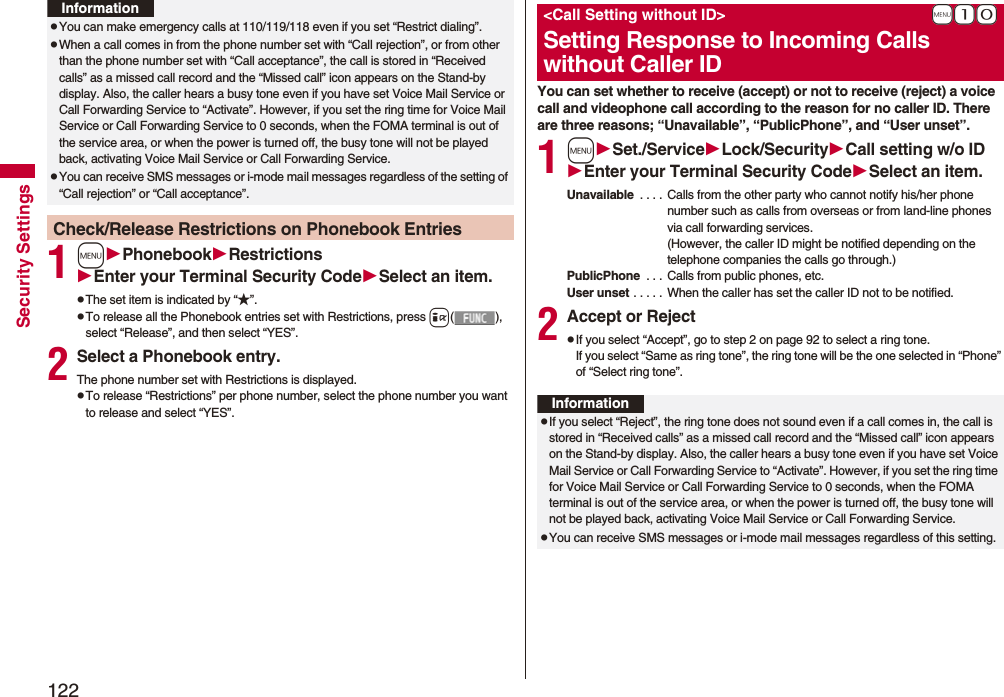 122Security Settings1mPhonebookRestrictionsEnter your Terminal Security CodeSelect an item.pThe set item is indicated by “★”.pTo release all the Phonebook entries set with Restrictions, press i(), select “Release”, and then select “YES”.2Select a Phonebook entry.The phone number set with Restrictions is displayed.pTo release “Restrictions” per phone number, select the phone number you want to release and select “YES”.pYou can make emergency calls at 110/119/118 even if you set “Restrict dialing”.pWhen a call comes in from the phone number set with “Call rejection”, or from other than the phone number set with “Call acceptance”, the call is stored in “Received calls” as a missed call record and the “Missed call” icon appears on the Stand-by display. Also, the caller hears a busy tone even if you have set Voice Mail Service or Call Forwarding Service to “Activate”. However, if you set the ring time for Voice Mail Service or Call Forwarding Service to 0 seconds, when the FOMA terminal is out of the service area, or when the power is turned off, the busy tone will not be played back, activating Voice Mail Service or Call Forwarding Service.pYou can receive SMS messages or i-mode mail messages regardless of the setting of “Call rejection” or “Call acceptance”.Check/Release Restrictions on Phonebook EntriesInformationYou can set whether to receive (accept) or not to receive (reject) a voice call and videophone call according to the reason for no caller ID. There are three reasons; “Unavailable”, “PublicPhone”, and “User unset”.1mSet./ServiceLock/SecurityCall setting w/o IDEnter your Terminal Security CodeSelect an item.Unavailable  . . . . Calls from the other party who cannot notify his/her phone number such as calls from overseas or from land-line phones via call forwarding services.(However, the caller ID might be notified depending on the telephone companies the calls go through.)PublicPhone  . . .  Calls from public phones, etc.User unset . . . . .  When the caller has set the caller ID not to be notified.2Accept or RejectpIf you select “Accept”, go to step 2 on page 92 to select a ring tone. If you select “Same as ring tone”, the ring tone will be the one selected in “Phone” of “Select ring tone”.+m-1-0&lt;Call Setting without ID&gt;Setting Response to Incoming Calls without Caller IDInformationpIf you select “Reject”, the ring tone does not sound even if a call comes in, the call is stored in “Received calls” as a missed call record and the “Missed call” icon appears on the Stand-by display. Also, the caller hears a busy tone even if you have set Voice Mail Service or Call Forwarding Service to “Activate”. However, if you set the ring time for Voice Mail Service or Call Forwarding Service to 0 seconds, when the FOMA terminal is out of the service area, or when the power is turned off, the busy tone will not be played back, activating Voice Mail Service or Call Forwarding Service.pYou can receive SMS messages or i-mode mail messages regardless of this setting.