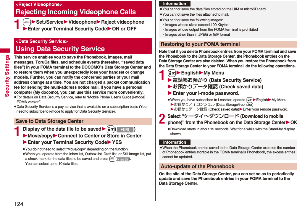 124Security Settings1mSet./ServiceVideophoneReject videophoneEnter your Terminal Security CodeON or OFFThis service enables you to save the Phonebook, images, mail messages, ToruCa files, and schedule events (hereafter, “saved data files”) in your FOMA terminal to the DOCOMO’s Data Storage Center and to restore them when you unexpectedly lose your handset or change models. Further, you can notify the concerned parties of your mail address change at a time. You are not charged a packet communication fee for sending the multi-address notice mail. If you have a personal computer (My docomo), you can use this service more conveniently.pFor details on Data Security Service, refer to “Mobile Phone User’s Guide [i-mode] FOMA version”.pData Security Service is a pay service that is available on a subscription basis (You need to subscribe to i-mode to apply for Data Security Service).1Display of the data file to be savedi()Move/copyConnect to Center or Store in CenterEnter your Terminal Security CodeYESpYou do not need to select “Move/copy” depending on the function.pWhen you operate from the Inbox list, Outbox list, Draft list, or Still Image list, put a check mark for the data files to be saved and press l().You can select up to 10 data files.&lt;Reject Videophone&gt;Rejecting Incoming Videophone Calls&lt;Data Security Service&gt;Using Data Security ServiceSave to Data Storage CenterNote that if you delete Phonebook entries from your FOMA terminal and save the Phonebook to the Data Storage Center, the Phonebook entries on the Data Storage Center are also deleted. When you restore the Phonebook from the Data Storage Center to your FOMA terminal, do the following operations.1iEnglishMy Menu電話帳お預かり (Data Security Service)お預かりデータ確認 (Check saved data)Enter your i-mode password.pWhen you have subscribed to i-concier, operate iEnglishMy Menuお預かり／ｉコンシェル (Data Storage/i-concier)お預かりデータ確認 (Check saved data)Enter your i-mode password.2Select “ケータイへダウンロード (Download to mobile phone)” from the Phonebook on the Data Storage CenterOKpDownload starts in about 15 seconds. Wait for a while with the Stand-by display shown.On the site of the Data Storage Center, you can set so as to periodically update and save the Phonebook entries in your FOMA terminal to the Data Storage Center.InformationpYou cannot save the data files stored on the UIM or microSD card.pYou cannot save the files attached to mail.pYou cannot save the following images:・Images whose sizes exceed 100 Kbytes・Images whose output from the FOMA terminal is prohibited・Images other than in JPEG or GIF formatRestoring to your FOMA terminalInformationpWhen the Phonebook entries saved to the Data Storage Center exceeds the number of Phonebook entries storable in the FOMA terminal’s Phonebook, the excess entries cannot be updated.Auto-update of the Phonebook