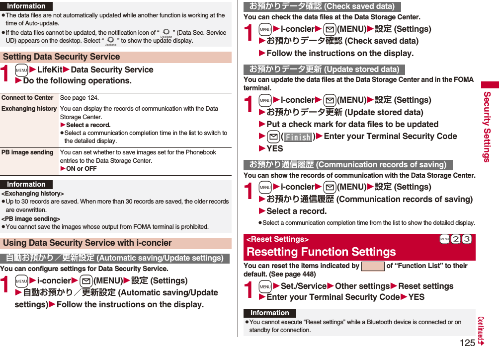 125Security Settings1mLifeKitData Security ServiceDo the following operations.You can configure settings for Data Security Service.1mi-concierl(MENU)設定 (Settings)自動お預かり／更新設定 (Automatic saving/Update settings)Follow the instructions on the display.InformationpThe data files are not automatically updated while another function is working at the time of Auto-update.pIf the data files cannot be updated, the notification icon of “ ” (Data Sec. Service UD) appears on the desktop. Select “ ” to show the update display.Setting Data Security ServiceConnect to Center See page 124.Exchanging history You can display the records of communication with the Data Storage Center.Select a record.pSelect a communication completion time in the list to switch to the detailed display.PB image sending You can set whether to save images set for the Phonebook entries to the Data Storage Center.ON or OFFInformation&lt;Exchanging history&gt;pUp to 30 records are saved. When more than 30 records are saved, the older records are overwritten.&lt;PB image sending&gt;pYou cannot save the images whose output from FOMA terminal is prohibited.Using Data Security Service with i-concier自動お預かり／更新設定 (Automatic saving/Update settings)You can check the data files at the Data Storage Center.1mi-concierl(MENU)設定 (Settings)お預かりデータ確認 (Check saved data)Follow the instructions on the display.You can update the data files at the Data Storage Center and in the FOMA terminal.1mi-concierl(MENU)設定 (Settings)お預かりデータ更新 (Update stored data)Put a check mark for data files to be updatedl()Enter your Terminal Security CodeYESYou can show the records of communication with the Data Storage Center.1mi-concierl(MENU)設定 (Settings)お預かり通信履歴 (Communication records of saving)Select a record.pSelect a communication completion time from the list to show the detailed display.You can reset the items indicated by   of “Function List” to their default. (See page 448)1mSet./ServiceOther settingsReset settingsEnter your Terminal Security CodeYESお預かりデータ確認 (Check saved data)お預かりデータ更新 (Update stored data)お預かり通信履歴 (Communication records of saving)+m-2-3&lt;Reset Settings&gt;Resetting Function SettingsInformationpYou cannot execute “Reset settings” while a Bluetooth device is connected or on standby for connection.