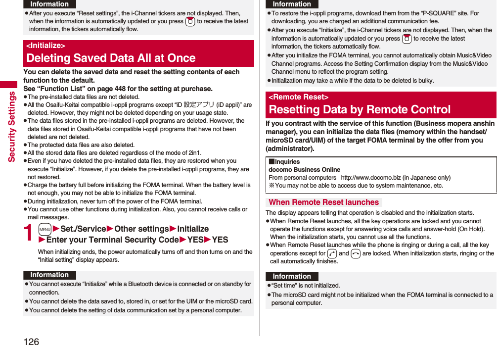126Security SettingsYou can delete the saved data and reset the setting contents of each function to the default.See “Function List” on page 448 for the setting at purchase.pThe pre-installed data files are not deleted.pAll the Osaifu-Keitai compatible i-αppli programs except “iD 設定アプリ (iD appli)” are deleted. However, they might not be deleted depending on your usage state.pThe data files stored in the pre-installed i-αppli programs are deleted. However, the data files stored in Osaifu-Keitai compatible i-αppli programs that have not been deleted are not deleted.pThe protected data files are also deleted.pAll the stored data files are deleted regardless of the mode of 2in1.pEven if you have deleted the pre-installed data files, they are restored when you execute “Initialize”. However, if you delete the pre-installed i-αppli programs, they are not restored.pCharge the battery full before initializing the FOMA terminal. When the battery level is not enough, you may not be able to initialize the FOMA terminal.pDuring initialization, never turn off the power of the FOMA terminal.pYou cannot use other functions during initialization. Also, you cannot receive calls or mail messages.1mSet./ServiceOther settingsInitializeEnter your Terminal Security CodeYESYESWhen initializing ends, the power automatically turns off and then turns on and the “Initial setting” display appears.pAfter you execute “Reset settings”, the i-Channel tickers are not displayed. Then, when the information is automatically updated or you press *Zo to receive the latest information, the tickers automatically flow.&lt;Initialize&gt;Deleting Saved Data All at OnceInformationInformationpYou cannot execute “Initialize” while a Bluetooth device is connected or on standby for connection.pYou cannot delete the data saved to, stored in, or set for the UIM or the microSD card.pYou cannot delete the setting of data communication set by a personal computer.If you contract with the service of this function (Business mopera anshin manager), you can initialize the data files (memory within the handset/microSD card/UIM) of the target FOMA terminal by the offer from you (administrator).The display appears telling that operation is disabled and the initialization starts.pWhen Remote Reset launches, all the key operations are locked and you cannot operate the functions except for answering voice calls and answer-hold (On Hold). When the initialization starts, you cannot use all the functions.pWhen Remote Reset launches while the phone is ringing or during a call, all the key operations except for d and h are locked. When initialization starts, ringing or the call automatically finishes.pTo restore the i-αppli programs, download them from the “P-SQUARE” site. For downloading, you are charged an additional communication fee.pAfter you execute “Initialize”, the i-Channel tickers are not displayed. Then, when the information is automatically updated or you press *Zo to receive the latest information, the tickers automatically flow.pAfter you initialize the FOMA terminal, you cannot automatically obtain Music&amp;Video Channel programs. Access the Setting Confirmation display from the Music&amp;Video Channel menu to reflect the program setting.pInitialization may take a while if the data to be deleted is bulky.&lt;Remote Reset&gt;Resetting Data by Remote ControlInformation■Inquiriesdocomo Business OnlineFrom personal computers   http://www.docomo.biz (in Japanese only)※You may not be able to access due to system maintenance, etc. When Remote Reset launchesInformationp“Set time” is not initialized.pThe microSD card might not be initialized when the FOMA terminal is connected to a personal computer.