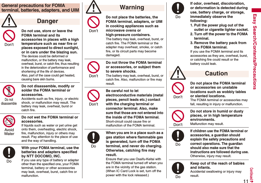 11Easy Search/Contents/PrecautionsDo not use, store or leave the FOMA terminal and its accessories in places with a high temperature such as near fire or places exposed to direct sunlight, or in cars under the blazing sun.The devices could be deformed or malfunction, or the battery may leak, overheat, burst, or catch fire, thus resulting in the deterioration of performance and shortening of the life of devices. Also, part of the case could get heated, causing bare skin burns.Do not disassemble, modify or solder the FOMA terminal or accessories.Accidents such as fire, injury, or electric shock, or malfunction may result. The battery may leak, overheat, burst or catch fire.Do not wet the FOMA terminal or accessories.If liquids such as water or pet urine get onto them, overheating, electric shock, fire, malfunction, injury or others may result. Pay attention to the place of use and the way of handling.With your FOMA terminal, use the batteries and adapters specified by NTT DOCOMO, INC.If you use any type of battery or adapter other than the specified one, your FOMA terminal, battery or other accessories may leak, overheat, burst, catch fire or malfunction.General precautions for FOMA terminal, batteries, adapters, and UIM DangerDon’t Do not disassemble AvoidWaterDo Do not place the batteries, the FOMA terminal, adapters, or UIM in cooking appliances such as microwave ovens or high-pressure containers.The battery may leak, overheat, burst, or catch fire. The FOMA terminal or the adapter may overheat, smoke, or catch fire, or its circuit parts may become damaged.Do not throw the FOMA terminal or accessories, or subject them to severe shocks.The battery may leak, overheat, burst, or catch fire. Also, malfunction or fire may result.Be careful not to let electroconductive materials (metal pieces, pencil leads etc.) contact with the charging terminal or connector terminal. Also, make sure that those are not entered into the inside of the FOMA terminal.Short-circuit could cause fire or malfunction of the FOMA terminal.When you are in a place such as a gas station where flammable gas is generated, turn off the FOMA terminal, and never do charging. Otherwise, catching fire may result.Ensure that you use Osaifu-Keitai with the FOMA terminal turned off when you are in the vicinity of the gas station. (When IC Card Lock is set, turn off the power with the lock released.) WarningDon’t Don’t Don’t Do If odor, overheat, discoloration, or deformation is detected during use, battery charge, or storage, immediately observe the following:1. Pull the power plug out of the outlet or cigarette lighter socket.2. Turn off the power to the FOMA terminal.3. Remove the battery pack from the FOMA terminal.If you use the FOMA terminal and its accessories as they are, overheat, burst, or catching fire could result or the battery could leak.Do not place the FOMA terminal or accessories on unstable locations such as wobbly tables or slanted locations.The FOMA terminal or accessories may fall, resulting in injury or malfunction.Do not store in humid or dusty places, or in high temperature environments.Malfunction may result.If children use the FOMA terminal or accessories, a guardian should explain the safety precautions and correct operations. The guardian should also make sure that the instructions are followed during use.Otherwise, injury may result.Keep out of the reach of babies and infants.Accidental swallowing or injury may result. CautionDo Don’t Don’t Do Do 