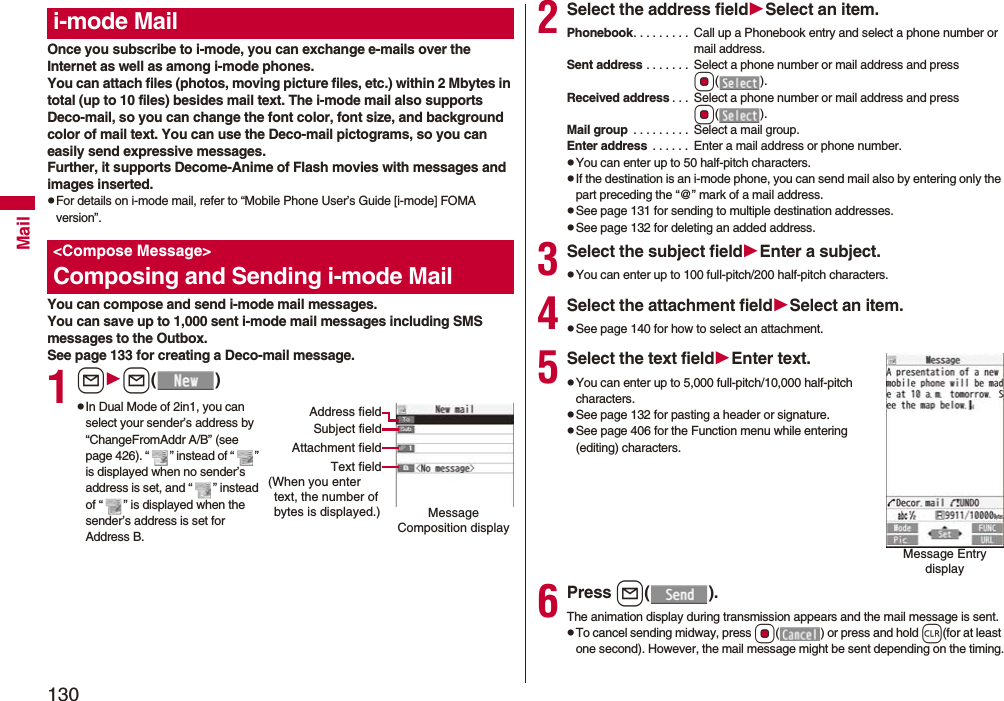 130MailOnce you subscribe to i-mode, you can exchange e-mails over the Internet as well as among i-mode phones.You can attach files (photos, moving picture files, etc.) within 2 Mbytes in total (up to 10 files) besides mail text. The i-mode mail also supports Deco-mail, so you can change the font color, font size, and background color of mail text. You can use the Deco-mail pictograms, so you can easily send expressive messages.Further, it supports Decome-Anime of Flash movies with messages and images inserted.pFor details on i-mode mail, refer to “Mobile Phone User’s Guide [i-mode] FOMA version”.You can compose and send i-mode mail messages.You can save up to 1,000 sent i-mode mail messages including SMS messages to the Outbox.See page 133 for creating a Deco-mail message.1ll()pIn Dual Mode of 2in1, you can select your sender’s address by “ChangeFromAddr A/B” (see page 426). “ ” instead of “ ” is displayed when no sender’s address is set, and “ ” instead of “ ” is displayed when the sender’s address is set for Address B.i-mode Mail&lt;Compose Message&gt;Composing and Sending i-mode MailMessage Composition displayAddress fieldSubject fieldAttachment fieldText field(When you enter text, the number of bytes is displayed.)2Select the address fieldSelect an item.Phonebook. . . . . . . . .  Call up a Phonebook entry and select a phone number or mail address.Sent address . . . . . . .  Select a phone number or mail address and press Oo().Received address . . .  Select a phone number or mail address and press Oo().Mail group  . . . . . . . . .  Select a mail group.Enter address  . . . . . .  Enter a mail address or phone number.pYou can enter up to 50 half-pitch characters.pIf the destination is an i-mode phone, you can send mail also by entering only the part preceding the “@” mark of a mail address.pSee page 131 for sending to multiple destination addresses.pSee page 132 for deleting an added address.3Select the subject fieldEnter a subject.pYou can enter up to 100 full-pitch/200 half-pitch characters.4Select the attachment fieldSelect an item.pSee page 140 for how to select an attachment.5Select the text fieldEnter text.pYou can enter up to 5,000 full-pitch/10,000 half-pitch characters.pSee page 132 for pasting a header or signature.pSee page 406 for the Function menu while entering (editing) characters.6Press l().The animation display during transmission appears and the mail message is sent.pTo cancel sending midway, press Oo( ) or press and hold r(for at least one second). However, the mail message might be sent depending on the timing.Message Entry display