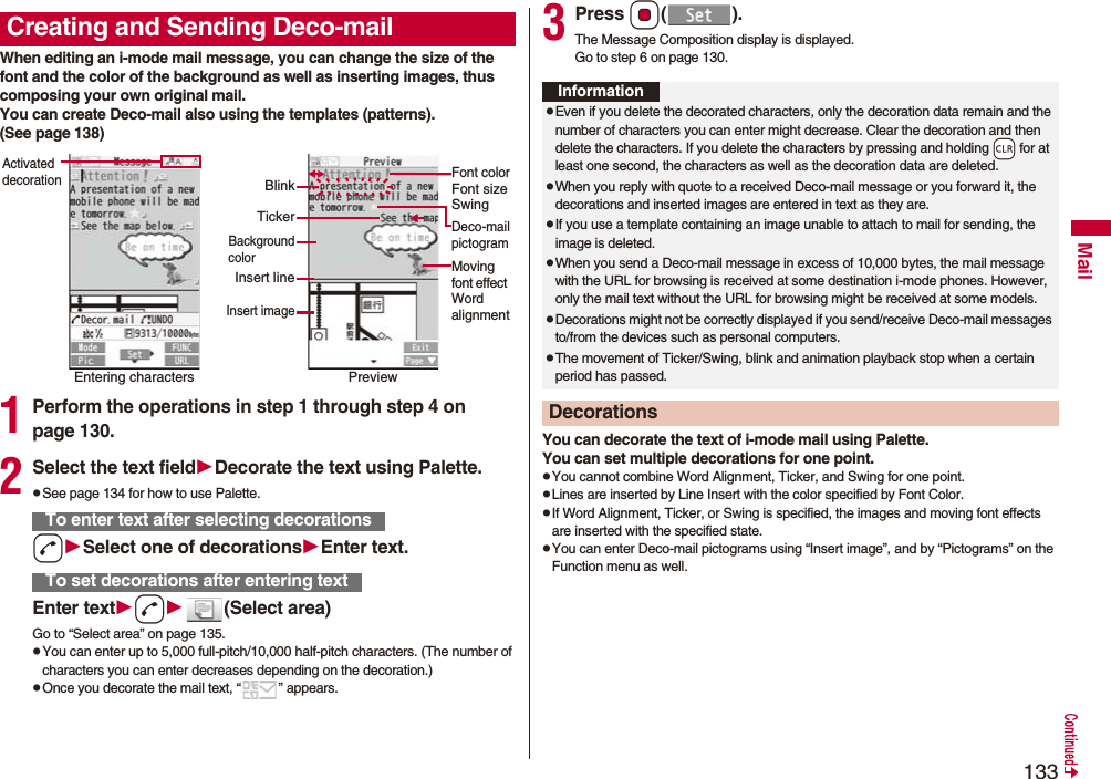 133MailWhen editing an i-mode mail message, you can change the size of the font and the color of the background as well as inserting images, thus composing your own original mail. You can create Deco-mail also using the templates (patterns).(See page 138)1Perform the operations in step 1 through step 4 on page 130.2Select the text fieldDecorate the text using Palette.pSee page 134 for how to use Palette.dSelect one of decorationsEnter text.Enter textd(Select area)Go to “Select area” on page 135.pYou can enter up to 5,000 full-pitch/10,000 half-pitch characters. (The number of characters you can enter decreases depending on the decoration.)pOnce you decorate the mail text, “ ” appears.Creating and Sending Deco-mailEntering charactersActivated decorationPreviewFont colorFont sizeSwingMoving font effect Word alignmentDeco-mailpictogramTickerBlinkBackgroundcolorInsert lineInsert imageTo enter text after selecting decorationsTo set decorations after entering text3Press Oo().The Message Composition display is displayed.Go to step 6 on page 130.You can decorate the text of i-mode mail using Palette. You can set multiple decorations for one point.pYou cannot combine Word Alignment, Ticker, and Swing for one point.pLines are inserted by Line Insert with the color specified by Font Color.pIf Word Alignment, Ticker, or Swing is specified, the images and moving font effects are inserted with the specified state.pYou can enter Deco-mail pictograms using “Insert image”, and by “Pictograms” on the Function menu as well.InformationpEven if you delete the decorated characters, only the decoration data remain and the number of characters you can enter might decrease. Clear the decoration and then delete the characters. If you delete the characters by pressing and holding -r for at least one second, the characters as well as the decoration data are deleted.pWhen you reply with quote to a received Deco-mail message or you forward it, the decorations and inserted images are entered in text as they are.pIf you use a template containing an image unable to attach to mail for sending, the image is deleted.pWhen you send a Deco-mail message in excess of 10,000 bytes, the mail message with the URL for browsing is received at some destination i-mode phones. However, only the mail text without the URL for browsing might be received at some models.pDecorations might not be correctly displayed if you send/receive Deco-mail messages to/from the devices such as personal computers.pThe movement of Ticker/Swing, blink and animation playback stop when a certain period has passed.Decorations