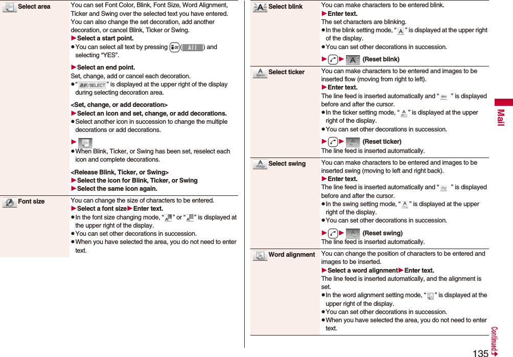135MailSelect area You can set Font Color, Blink, Font Size, Word Alignment, Ticker and Swing over the selected text you have entered. You can also change the set decoration, add another decoration, or cancel Blink, Ticker or Swing.Select a start point.pYou can select all text by pressing i( ) and selecting “YES”.Select an end point.Set, change, add or cancel each decoration.p“ ” is displayed at the upper right of the display during selecting decoration area.&lt;Set, change, or add decoration&gt;Select an icon and set, change, or add decorations.pSelect another icon in succession to change the multiple decorations or add decorations.pWhen Blink, Ticker, or Swing has been set, reselect each icon and complete decorations.&lt;Release Blink, Ticker, or Swing&gt;Select the icon for Blink, Ticker, or SwingSelect the same icon again.Font size You can change the size of characters to be entered.Select a font sizeEnter text.pIn the font size changing mode, “ ” or “ ” is displayed at the upper right of the display.pYou can set other decorations in succession.pWhen you have selected the area, you do not need to enter text.Select blink You can make characters to be entered blink.Enter text.The set characters are blinking.pIn the blink setting mode, “ ” is displayed at the upper right of the display.pYou can set other decorations in succession.d (Reset blink)Select ticker You can make characters to be entered and images to be inserted flow (moving from right to left).Enter text.The line feed is inserted automatically and “ ” is displayed before and after the cursor.pIn the ticker setting mode, “ ” is displayed at the upper right of the display.pYou can set other decorations in succession.d (Reset ticker)The line feed is inserted automatically.Select swing You can make characters to be entered and images to be inserted swing (moving to left and right back).Enter text.The line feed is inserted automatically and “ ” is displayed before and after the cursor.pIn the swing setting mode, “ ” is displayed at the upper right of the display.pYou can set other decorations in succession.d (Reset swing)The line feed is inserted automatically.Word alignment You can change the position of characters to be entered and images to be inserted.Select a word alignmentEnter text.The line feed is inserted automatically, and the alignment is set.pIn the word alignment setting mode, “ ” is displayed at the upper right of the display.pYou can set other decorations in succession.pWhen you have selected the area, you do not need to enter text.