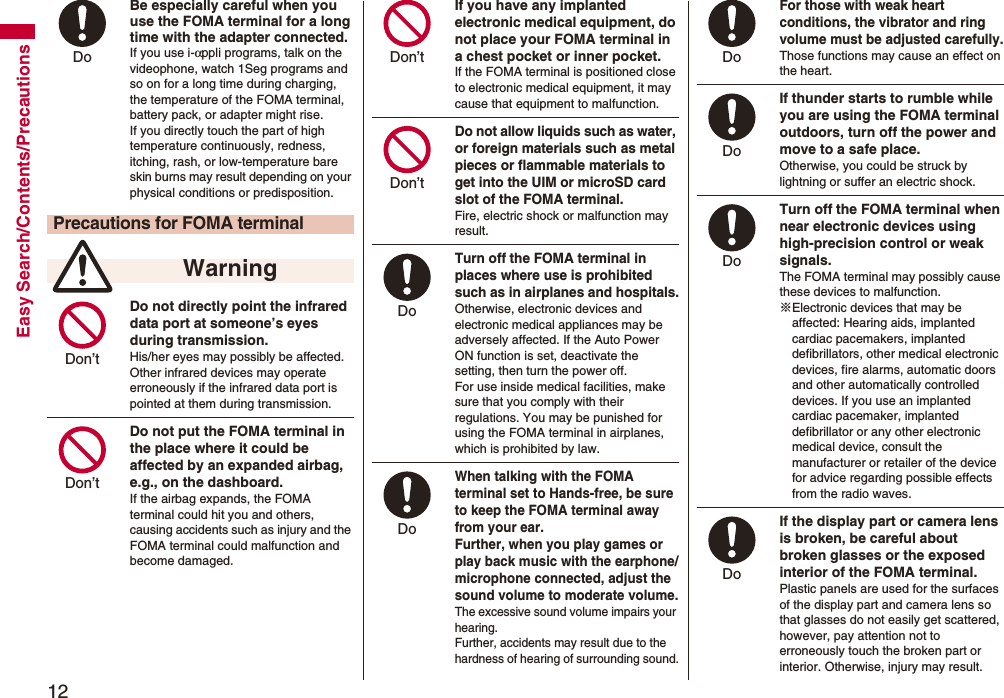 12Easy Search/Contents/PrecautionsBe especially careful when you use the FOMA terminal for a long time with the adapter connected. If you use i-αppli programs, talk on the videophone, watch 1Seg programs and so on for a long time during charging, the temperature of the FOMA terminal, battery pack, or adapter might rise.If you directly touch the part of high temperature continuously, redness, itching, rash, or low-temperature bare skin burns may result depending on your physical conditions or predisposition.Do not directly point the infrared data port at someone’s eyes during transmission.His/her eyes may possibly be affected. Other infrared devices may operate erroneously if the infrared data port is pointed at them during transmission.Do not put the FOMA terminal in the place where it could be affected by an expanded airbag, e.g., on the dashboard.If the airbag expands, the FOMA terminal could hit you and others, causing accidents such as injury and the FOMA terminal could malfunction and become damaged.Precautions for FOMA terminal WarningDo Don’t Don’t If you have any implanted electronic medical equipment, do not place your FOMA terminal in a chest pocket or inner pocket.If the FOMA terminal is positioned close to electronic medical equipment, it may cause that equipment to malfunction.Do not allow liquids such as water, or foreign materials such as metal pieces or flammable materials to get into the UIM or microSD card slot of the FOMA terminal.Fire, electric shock or malfunction may result.Turn off the FOMA terminal in places where use is prohibited such as in airplanes and hospitals.Otherwise, electronic devices and electronic medical appliances may be adversely affected. If the Auto Power ON function is set, deactivate the setting, then turn the power off.For use inside medical facilities, make sure that you comply with their regulations. You may be punished for using the FOMA terminal in airplanes, which is prohibited by law.When talking with the FOMA terminal set to Hands-free, be sure to keep the FOMA terminal away from your ear.Further, when you play games or play back music with the earphone/microphone connected, adjust the sound volume to moderate volume.The excessive sound volume impairs your hearing. Further, accidents may result due to the hardness of hearing of surrounding sound.Don’t Don’t Do Do For those with weak heart conditions, the vibrator and ring volume must be adjusted carefully.Those functions may cause an effect on the heart.If thunder starts to rumble while you are using the FOMA terminal outdoors, turn off the power and move to a safe place.Otherwise, you could be struck by lightning or suffer an electric shock.Turn off the FOMA terminal when near electronic devices using high-precision control or weak signals.The FOMA terminal may possibly cause these devices to malfunction.※Electronic devices that may be affected: Hearing aids, implanted cardiac pacemakers, implanted defibrillators, other medical electronic devices, fire alarms, automatic doors and other automatically controlled devices. If you use an implanted cardiac pacemaker, implanted defibrillator or any other electronic medical device, consult the manufacturer or retailer of the device for advice regarding possible effects from the radio waves.If the display part or camera lens is broken, be careful about broken glasses or the exposed interior of the FOMA terminal. Plastic panels are used for the surfaces of the display part and camera lens so that glasses do not easily get scattered, however, pay attention not to erroneously touch the broken part or interior. Otherwise, injury may result.Do Do Do Do 