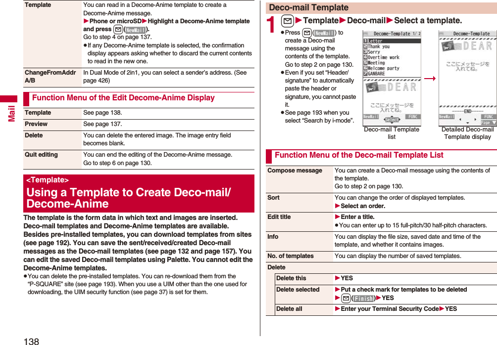 138MailThe template is the form data in which text and images are inserted. Deco-mail templates and Decome-Anime templates are available.Besides pre-installed templates, you can download templates from sites (see page 192). You can save the sent/received/created Deco-mail messages as the Deco-mail templates (see page 132 and page 157). You can edit the saved Deco-mail templates using Palette. You cannot edit the Decome-Anime templates.pYou can delete the pre-installed templates. You can re-download them from the “P-SQUARE” site (see page 193). When you use a UIM other than the one used for downloading, the UIM security function (see page 37) is set for them.Template You can read in a Decome-Anime template to create a Decome-Anime message.Phone or microSDHighlight a Decome-Anime template and press l().Go to step 4 on page 137.pIf any Decome-Anime template is selected, the confirmation display appears asking whether to discard the current contents to read in the new one.ChangeFromAddr A/BIn Dual Mode of 2in1, you can select a sender’s address. (See page 426)Function Menu of the Edit Decome-Anime DisplayTemplate See page 138.Preview See page 137.Delete You can delete the entered image. The image entry field becomes blank.Quit editing You can end the editing of the Decome-Anime message.Go to step 6 on page 130.&lt;Template&gt;Using a Template to Create Deco-mail/ Decome-Anime1lTemplateDeco-mailSelect a template.pPress l( ) to create a Deco-mail message using the contents of the template. Go to step 2 on page 130.pEven if you set “Header/signature” to automatically paste the header or signature, you cannot paste it.pSee page 193 when you select “Search by i-mode”.Deco-mail TemplateDeco-mail Template listDetailed Deco-mail Template displayFunction Menu of the Deco-mail Template ListCompose message You can create a Deco-mail message using the contents of the template.Go to step 2 on page 130.Sort You can change the order of displayed templates.Select an order.Edit title Enter a title.pYou can enter up to 15 full-pitch/30 half-pitch characters.Info You can display the file size, saved date and time of the template, and whether it contains images.No. of templates You can display the number of saved templates.DeleteDelete this YESDelete selected Put a check mark for templates to be deletedl()YESDelete all Enter your Terminal Security CodeYES