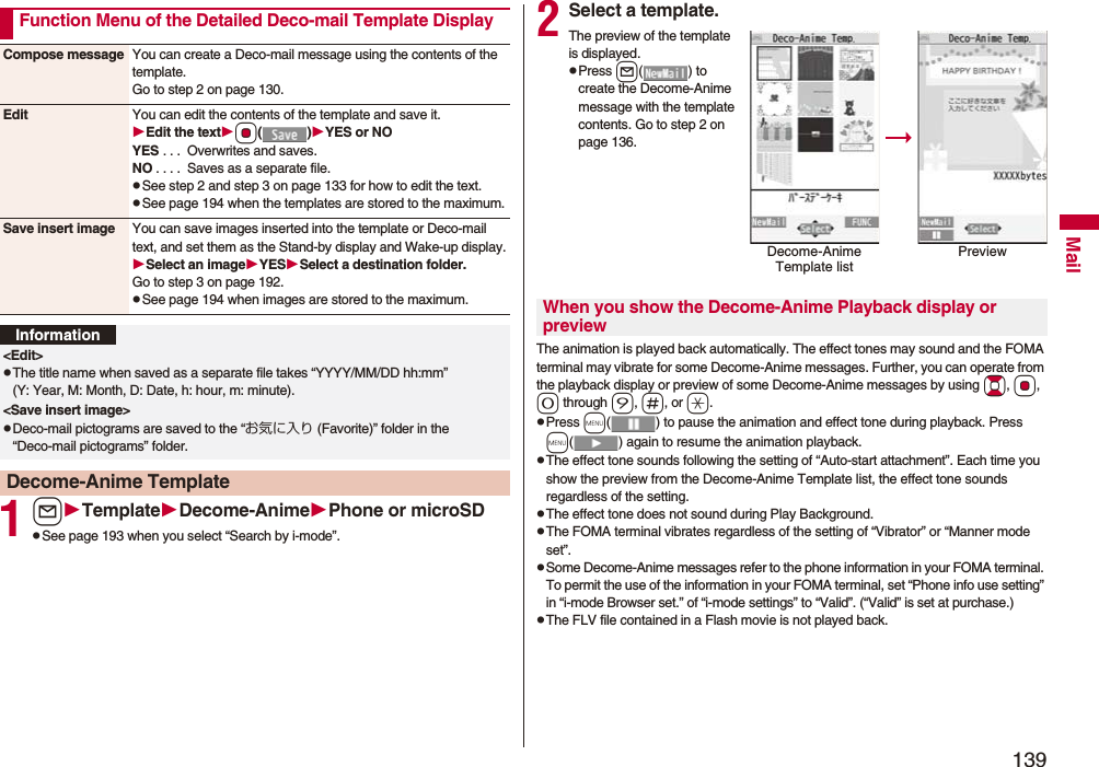 139Mail1lTemplateDecome-AnimePhone or microSDpSee page 193 when you select “Search by i-mode”.Function Menu of the Detailed Deco-mail Template DisplayCompose message You can create a Deco-mail message using the contents of the template.Go to step 2 on page 130.Edit You can edit the contents of the template and save it.Edit the textOo()YES or NOYES . . .  Overwrites and saves.NO . . . .  Saves as a separate file.pSee step 2 and step 3 on page 133 for how to edit the text.pSee page 194 when the templates are stored to the maximum.Save insert image You can save images inserted into the template or Deco-mail text, and set them as the Stand-by display and Wake-up display.Select an imageYESSelect a destination folder.Go to step 3 on page 192.pSee page 194 when images are stored to the maximum.Information&lt;Edit&gt;pThe title name when saved as a separate file takes “YYYY/MM/DD hh:mm” (Y: Year, M: Month, D: Date, h: hour, m: minute).&lt;Save insert image&gt;pDeco-mail pictograms are saved to the “お気に入り (Favorite)” folder in the “Deco-mail pictograms” folder.Decome-Anime Template2Select a template.The preview of the template is displayed.pPress l( ) to create the Decome-Anime message with the template contents. Go to step 2 on page 136.The animation is played back automatically. The effect tones may sound and the FOMA terminal may vibrate for some Decome-Anime messages. Further, you can operate from the playback display or preview of some Decome-Anime messages by using Bo, Oo, 0 through 9, s, or a.pPress m( ) to pause the animation and effect tone during playback. Press m( ) again to resume the animation playback.pThe effect tone sounds following the setting of “Auto-start attachment”. Each time you show the preview from the Decome-Anime Template list, the effect tone sounds regardless of the setting.pThe effect tone does not sound during Play Background.pThe FOMA terminal vibrates regardless of the setting of “Vibrator” or “Manner mode set”.pSome Decome-Anime messages refer to the phone information in your FOMA terminal. To permit the use of the information in your FOMA terminal, set “Phone info use setting” in “i-mode Browser set.” of “i-mode settings” to “Valid”. (“Valid” is set at purchase.)pThe FLV file contained in a Flash movie is not played back.Decome-Anime Template listPreviewWhen you show the Decome-Anime Playback display or preview