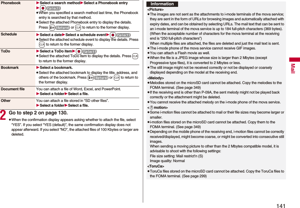 141Mail2Go to step 2 on page 130.pWhen the confirmation display appears asking whether to attach the file, select “YES”. If you select “YES (default)”, the same confirmation display does not appear afterward. If you select “NO”, the attached files of 100 Kbytes or larger are deleted.Phonebook Select a search methodSelect a Phonebook entryOo()pWhen you specified a search method last time, the Phonebook entry is searched by that method.pSelect the attached Phonebook entry to display the details. Press i() or r to return to the former display.Schedule Select a dateSelect a schedule eventOo()pSelect the attached schedule event to display the details. Press r to return to the former display.ToDo Select a ToDo itemOo()pSelect the attached ToDo item to display the details. Press r to return to the former display.Bookmark Select a bookmark.pSelect the attached bookmark to display the title, address, and others of the bookmark. Press i() or r to return to the former display.Document file You can attach a file of Word, Excel, and PowerPoint.Select a folderSelect a file.Other You can attach a file stored in “SD other files”.Select a folderSelect a file.Information&lt;Picture&gt;pThe images are not sent as the attachments to i-mode terminals of the mova service; they are sent in the form of URLs for browsing images and automatically attached with expiry dates, and can be obtained by selecting URLs. The mail text that can be sent to an i-mode terminal of the mova service is up to 184 full-pitch characters (369 bytes). (When the acceptable number of characters for the mova terminal at the receiving end is “250 full-pitch characters”) When multiple files are attached, the files are deleted and just the mail text is sent.pThe i-mode phone of the mova service cannot receive GIF images.pYou can attach a Flash movie as well.pWhen the file is a JPEG image whose size is larger than 2 Mbytes (except Progressive type files), it is converted to 2 Mbytes or less.pThe still image might not be received correctly or not be displayed or coarsely displayed depending on the model at the receiving end.&lt;Melody&gt;pMelodies stored on the microSD card cannot be attached. Copy the melodies to the FOMA terminal. (See page 349)pIf the receiving end is other than P-09A, the sent melody might not be played back correctly or the attachment might be deleted.pYou cannot receive the attached melody on the i-mode phone of the mova service.&lt;imotion&gt;pSome i-motion files cannot be attached to mail or their file sizes may become larger or smaller.pi-motion files stored on the microSD card cannot be attached. Copy them to the FOMA terminal. (See page 349)pDepending on the mobile phone of the receiving end, i-motion files cannot be correctly received/displayed, might become coarse, or might be converted into consecutive still images.When sending a moving picture to other than the 2 Mbytes compatible model, it is advisable to shoot with the following settings:File size setting: Mail restrict’n (S)Image quality: Normal&lt;ToruCa&gt;pToruCa files stored on the microSD card cannot be attached. Copy the ToruCa files to the FOMA terminal. (See page 299)