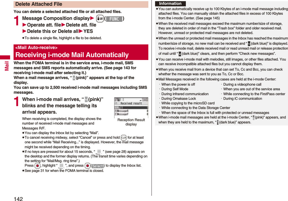 142MailYou can delete a selected attached file or all attached files.1Message Composition display i()Operate att. fileDelete att. fileDelete this or Delete allYESpTo delete a single file, highlight a file to be deleted.When the FOMA terminal is in the service area, i-mode mail, SMS messages and SMS reports automatically arrive. (See page 143 for receiving i-mode mail after selecting it.)When a mail message arrives, “ (pink)” appears at the top of the display.You can save up to 2,500 received i-mode mail messages including SMS messages.1When i-mode mail arrives, “ (pink)” blinks and the message telling its arrival appears.When receiving is completed, the display shows the number of received i-mode mail messages and Messages R/F.pYou can display the Inbox list by selecting “Mail”.pTo cancel receiving midway, select “Cancel” or press and hold r for at least one second while “Mail Receiving...” is displayed. However, the mail message might be received depending on the timing.pIf no keys are pressed for about 15 seconds, “ ” (see page 28) appears on the desktop and the former display returns. (The transit time varies depending on the setting for “Mail/Msg. ring time”.) Press Oo, highlight “ ”, and press Oo( ) to display the Inbox list.pSee page 31 for when the FOMA terminal is closed.Delete Attached File&lt;Mail Auto-receive&gt;Receiving i-mode Mail AutomaticallyReception Result displayInformationpYou can automatically receive up to 100 Kbytes of an i-mode mail message including attached files. You can manually obtain the attached files in excess of 100 Kbytes from the i-mode Center. (See page 145)pWhen the received mail messages exceed the maximum number/size of storage, they are deleted in order of mail in the “Trash box” folder and older received mail. However, unread or protected mail messages are not deleted.pWhen the unread or protected mail messages in the Inbox has reached the maximum number/size of storage, no new mail can be received and “ (dark blue)” is displayed. To receive i-mode mail, delete received mail or read unread mail or release protection of mail until “ (dark blue)” clears, and then perform “Check new messages”.pYou can receive i-mode mail with melodies, still images, or other files attached. You can receive incompatible attached files but you cannot display them.pWhen you receive mail from a device that can set To, Cc and Bcc, you can check whether the message was sent to you as To, Cc or Bcc.pMail Messages received in the following cases are held at the i-mode Center:・When the power is off ・During a videophone call・During Self Mode ・When you are out of the service area・During infrared communication ・While connecting to the FirstPass center・During Omakase Lock ・During iC communication・While copying to the microSD card・While connecting to the Data Storage Center・When the space of the Inbox is full with protected or unread messagespWhen i-mode mail messages are held at the i-mode Center, “ (pink)” appears, and when they are held to the maximum, “ (dark blue)” appears.