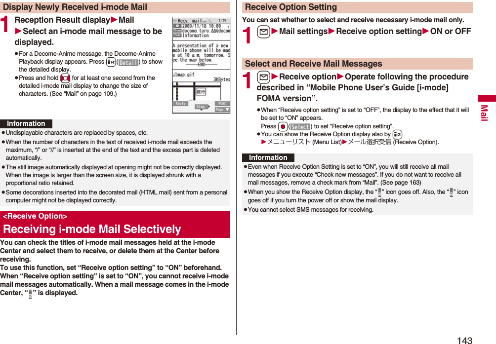 143Mail1Reception Result displayMailSelect an i-mode mail message to be displayed.pFor a Decome-Anime message, the Decome-Anime Playback display appears. Press i( ) to show the detailed display.pPress and hold No for at least one second from the detailed i-mode mail display to change the size of characters. (See “Mail” on page 109.)You can check the titles of i-mode mail messages held at the i-mode Center and select them to receive, or delete them at the Center before receiving.To use this function, set “Receive option setting” to “ON” beforehand.When “Receive option setting” is set to “ON”, you cannot receive i-mode mail messages automatically. When a mail message comes in the i-mode Center, “ ” is displayed.Display Newly Received i-mode MailInformationpUndisplayable characters are replaced by spaces, etc.pWhen the number of characters in the text of received i-mode mail exceeds the maximum, “/” or “//” is inserted at the end of the text and the excess part is deleted automatically.pThe still image automatically displayed at opening might not be correctly displayed. When the image is larger than the screen size, it is displayed shrunk with a proportional ratio retained.pSome decorations inserted into the decorated mail (HTML mail) sent from a personal computer might not be displayed correctly.&lt;Receive Option&gt;Receiving i-mode Mail SelectivelyYou can set whether to select and receive necessary i-mode mail only.1lMail settingsReceive option settingON or OFF1lReceive optionOperate following the procedure described in “Mobile Phone User’s Guide [i-mode] FOMA version”.pWhen “Receive option setting” is set to “OFF”, the display to the effect that it will be set to “ON” appears.Press Oo( ) to set “Receive option setting”.pYou can show the Receive Option display also by iメニューリスト (Menu List)メール選択受信 (Receive Option).Receive Option SettingSelect and Receive Mail MessagesInformationpEven when Receive Option Setting is set to “ON”, you will still receive all mail messages if you execute “Check new messages”. If you do not want to receive all mail messages, remove a check mark from “Mail”. (See page 163)pWhen you show the Receive Option display, the “ ” icon goes off. Also, the “ ” icon goes off if you turn the power off or show the mail display.pYou cannot select SMS messages for receiving.