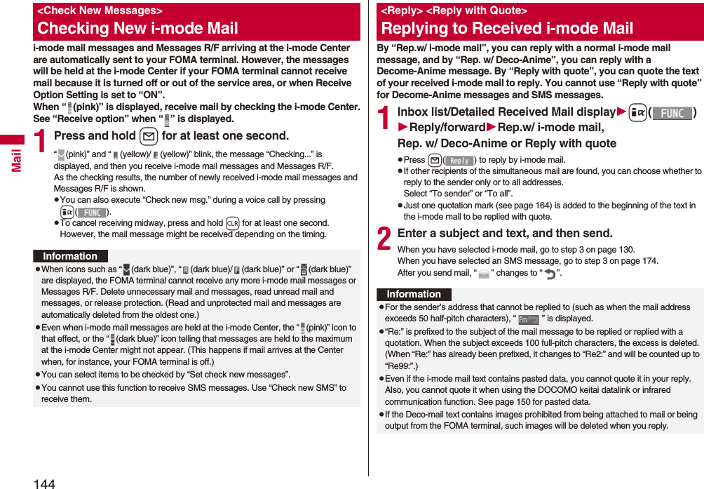 144Maili-mode mail messages and Messages R/F arriving at the i-mode Center are automatically sent to your FOMA terminal. However, the messages will be held at the i-mode Center if your FOMA terminal cannot receive mail because it is turned off or out of the service area, or when Receive Option Setting is set to “ON”.When “ (pink)” is displayed, receive mail by checking the i-mode Center.See “Receive option” when “ ” is displayed.1Press and hold l for at least one second.“ (pink)” and “ (yellow)/ (yellow)” blink, the message “Checking...” is displayed, and then you receive i-mode mail messages and Messages R/F.As the checking results, the number of newly received i-mode mail messages and Messages R/F is shown.pYou can also execute “Check new msg.” during a voice call by pressing i().pTo cancel receiving midway, press and hold r for at least one second. However, the mail message might be received depending on the timing.&lt;Check New Messages&gt;Checking New i-mode MailInformationpWhen icons such as “ (dark blue)”, “ (dark blue)/ (dark blue)” or “ (dark blue)” are displayed, the FOMA terminal cannot receive any more i-mode mail messages or Messages R/F. Delete unnecessary mail and messages, read unread mail and messages, or release protection. (Read and unprotected mail and messages are automatically deleted from the oldest one.)pEven when i-mode mail messages are held at the i-mode Center, the “ (pink)” icon to that effect, or the “ (dark blue)” icon telling that messages are held to the maximum at the i-mode Center might not appear. (This happens if mail arrives at the Center when, for instance, your FOMA terminal is off.)pYou can select items to be checked by “Set check new messages”.pYou cannot use this function to receive SMS messages. Use “Check new SMS” to receive them.By “Rep.w/ i-mode mail”, you can reply with a normal i-mode mail message, and by “Rep. w/ Deco-Anime”, you can reply with a Decome-Anime message. By “Reply with quote”, you can quote the text of your received i-mode mail to reply. You cannot use “Reply with quote” for Decome-Anime messages and SMS messages.1Inbox list/Detailed Received Mail displayi()Reply/forwardRep.w/ i-mode mail, Rep. w/ Deco-Anime or Reply with quotepPress l( ) to reply by i-mode mail.pIf other recipients of the simultaneous mail are found, you can choose whether to reply to the sender only or to all addresses.Select “To sender” or “To all”.pJust one quotation mark (see page 164) is added to the beginning of the text in the i-mode mail to be replied with quote. 2Enter a subject and text, and then send.When you have selected i-mode mail, go to step 3 on page 130.When you have selected an SMS message, go to step 3 on page 174.After you send mail, “ ” changes to “ ”.&lt;Reply&gt; &lt;Reply with Quote&gt;Replying to Received i-mode MailInformationpFor the sender’s address that cannot be replied to (such as when the mail address exceeds 50 half-pitch characters), “ ” is displayed.p“Re:” is prefixed to the subject of the mail message to be replied or replied with a quotation. When the subject exceeds 100 full-pitch characters, the excess is deleted. (When “Re:” has already been prefixed, it changes to “Re2:” and will be counted up to “Re99:”.)pEven if the i-mode mail text contains pasted data, you cannot quote it in your reply. Also, you cannot quote it when using the DOCOMO keitai datalink or infrared communication function. See page 150 for pasted data.pIf the Deco-mail text contains images prohibited from being attached to mail or being output from the FOMA terminal, such images will be deleted when you reply.