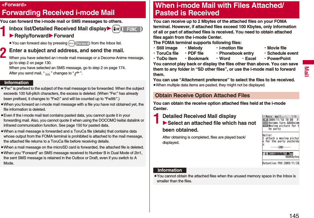 145MailYou can forward the i-mode mail or SMS messages to others.1Inbox list/Detailed Received Mail displayi()Reply/forwardForwardpYou can forward also by pressing m( ) from the Inbox list.2Enter a subject and address, and send the mail.When you have selected an i-mode mail message or a Decome-Anime message, go to step 2 on page 130.When you have selected an SMS message, go to step 2 on page 174.After you send mail, “ ” changes to “ ”.&lt;Forward&gt;Forwarding Received i-mode MailInformationp“Fw:” is prefixed to the subject of the mail message to be forwarded. When the subject exceeds 100 full-pitch characters, the excess is deleted. (When “Fw:” has already been prefixed, it changes to “Fw2:” and will be counted up to “Fw99:”.)pWhen you forward an i-mode mail message with a file you have not obtained yet, the file information is deleted. pEven if the i-mode mail text contains pasted data, you cannot quote it in your forwarding mail. Also, you cannot quote it when using the DOCOMO keitai datalink or infrared communication function. See page 150 for pasted data.pWhen a mail message is forwarded and a ToruCa file (details) that contains data whose output from the FOMA terminal is prohibited is attached to the mail message, the attached file returns to a ToruCa file before receiving details.pWhen a mail message on the microSD card is forwarded, the attached file is deleted.pWhen you “Forward” an SMS message received to Number B in Dual Mode of 2in1, the sent SMS message is retained in the Outbox or Draft, even if you switch to A Mode.You can receive up to 2 Mbytes of the attached files on your FOMA terminal. However, if attached files exceed 100 Kbytes, only information of all or part of attached files is received. You need to obtain attached files again from the i-mode Center.The FOMA terminal supports following files: ・Still image ・Melody ・i-motion file ・Movie file・ToruCa file ・PDF file ・Phonebook entry ・Schedule event・ToDo item ・Bookmark ・Word ・Excel ・PowerPointYou cannot play back or display the files other than above. You can save them to any folder in “SD other files”, or use the i-mode mail to forward them.You can use “Attachment preference” to select the files to be received.pWhen multiple data items are pasted, they might not be displayed.You can obtain the receive option attached files held at the i-mode Center.1Detailed Received Mail displaySelect an attached file which has not been obtained.After obtaining is completed, files are played back/displayed.When i-mode Mail with Files Attached/Pasted is ReceivedObtain Receive Option Attached FilesInformationpYou cannot obtain the attached files when the unused memory space in the Inbox is smaller than the files.