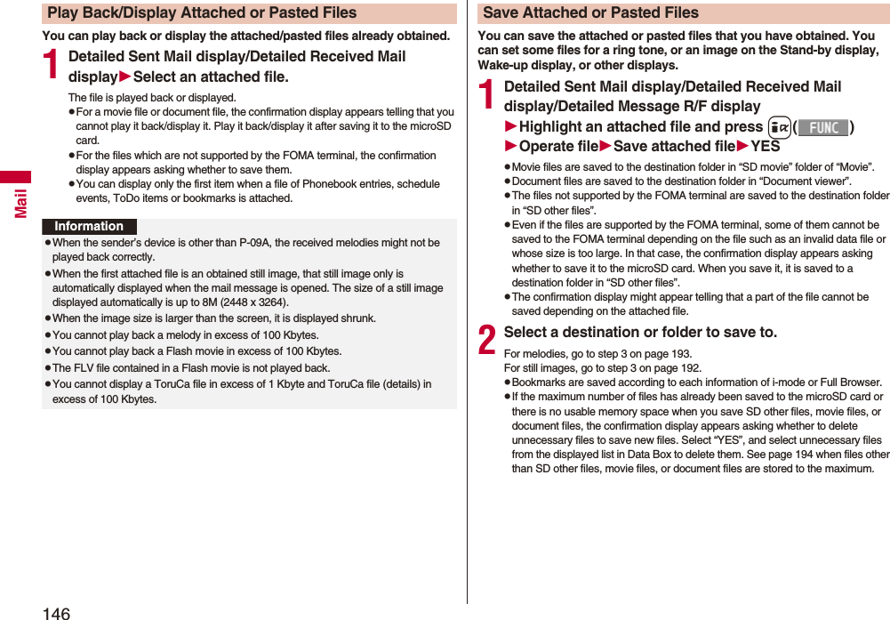 146MailYou can play back or display the attached/pasted files already obtained.1Detailed Sent Mail display/Detailed Received Mail displaySelect an attached file.The file is played back or displayed.pFor a movie file or document file, the confirmation display appears telling that you cannot play it back/display it. Play it back/display it after saving it to the microSD card.pFor the files which are not supported by the FOMA terminal, the confirmation display appears asking whether to save them.pYou can display only the first item when a file of Phonebook entries, schedule events, ToDo items or bookmarks is attached.Play Back/Display Attached or Pasted FilesInformationpWhen the sender’s device is other than P-09A, the received melodies might not be played back correctly.pWhen the first attached file is an obtained still image, that still image only is automatically displayed when the mail message is opened. The size of a still image displayed automatically is up to 8M (2448 x 3264). pWhen the image size is larger than the screen, it is displayed shrunk.pYou cannot play back a melody in excess of 100 Kbytes.pYou cannot play back a Flash movie in excess of 100 Kbytes.pThe FLV file contained in a Flash movie is not played back.pYou cannot display a ToruCa file in excess of 1 Kbyte and ToruCa file (details) in excess of 100 Kbytes.You can save the attached or pasted files that you have obtained. You can set some files for a ring tone, or an image on the Stand-by display, Wake-up display, or other displays.1Detailed Sent Mail display/Detailed Received Mail display/Detailed Message R/F displayHighlight an attached file and press i()Operate fileSave attached fileYESpMovie files are saved to the destination folder in “SD movie” folder of “Movie”.pDocument files are saved to the destination folder in “Document viewer”.pThe files not supported by the FOMA terminal are saved to the destination folder in “SD other files”.pEven if the files are supported by the FOMA terminal, some of them cannot be saved to the FOMA terminal depending on the file such as an invalid data file or whose size is too large. In that case, the confirmation display appears asking whether to save it to the microSD card. When you save it, it is saved to a destination folder in “SD other files”.pThe confirmation display might appear telling that a part of the file cannot be saved depending on the attached file.2Select a destination or folder to save to.For melodies, go to step 3 on page 193.For still images, go to step 3 on page 192.pBookmarks are saved according to each information of i-mode or Full Browser.pIf the maximum number of files has already been saved to the microSD card or there is no usable memory space when you save SD other files, movie files, or document files, the confirmation display appears asking whether to delete unnecessary files to save new files. Select “YES”, and select unnecessary files from the displayed list in Data Box to delete them. See page 194 when files other than SD other files, movie files, or document files are stored to the maximum.Save Attached or Pasted Files