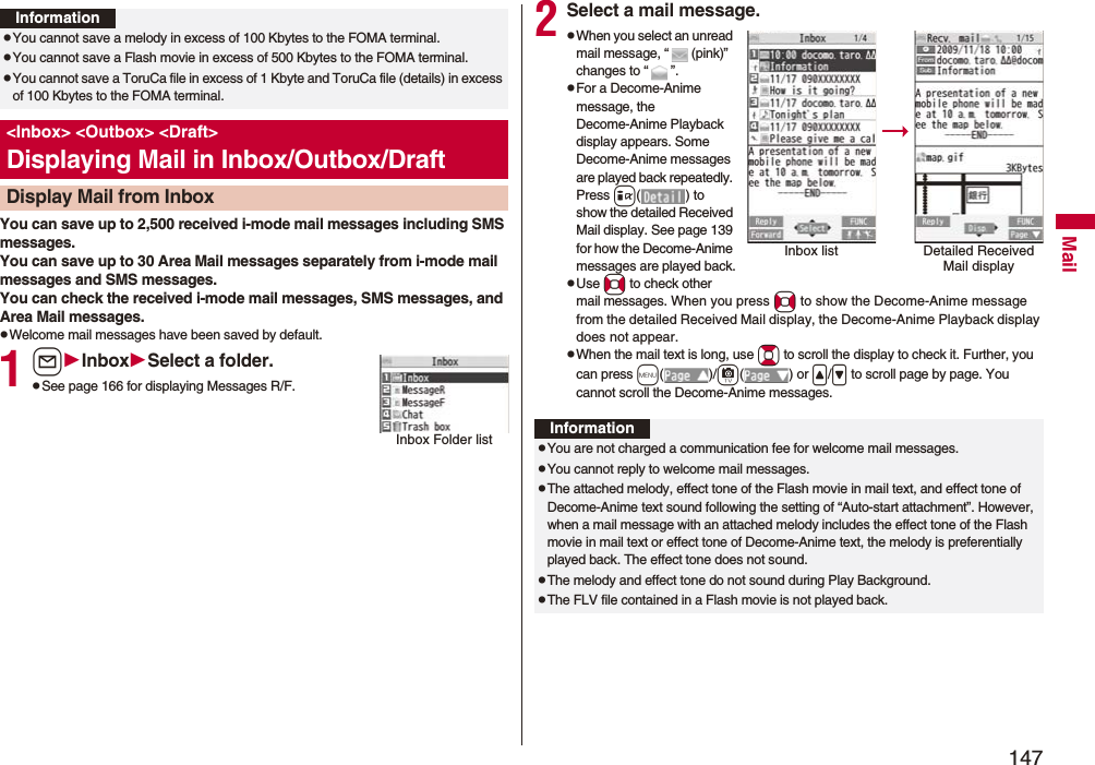 147MailYou can save up to 2,500 received i-mode mail messages including SMS messages. You can save up to 30 Area Mail messages separately from i-mode mail messages and SMS messages.You can check the received i-mode mail messages, SMS messages, and Area Mail messages.pWelcome mail messages have been saved by default.1lInboxSelect a folder.pSee page 166 for displaying Messages R/F.InformationpYou cannot save a melody in excess of 100 Kbytes to the FOMA terminal.pYou cannot save a Flash movie in excess of 500 Kbytes to the FOMA terminal.pYou cannot save a ToruCa file in excess of 1 Kbyte and ToruCa file (details) in excess of 100 Kbytes to the FOMA terminal.&lt;Inbox&gt; &lt;Outbox&gt; &lt;Draft&gt;Displaying Mail in Inbox/Outbox/DraftDisplay Mail from InboxInbox Folder list2Select a mail message.pWhen you select an unread mail message, “ (pink)” changes to “ ”.pFor a Decome-Anime message, the Decome-Anime Playback display appears. Some Decome-Anime messages are played back repeatedly. Press i( ) to show the detailed Received Mail display. See page 139 for how the Decome-Anime messages are played back.pUse No to check other mail messages. When you press No to show the Decome-Anime message from the detailed Received Mail display, the Decome-Anime Playback display does not appear.pWhen the mail text is long, use Bo to scroll the display to check it. Further, you can press m()/c() or &lt;/&gt; to scroll page by page. You cannot scroll the Decome-Anime messages.Inbox list Detailed Received Mail displayInformationpYou are not charged a communication fee for welcome mail messages.pYou cannot reply to welcome mail messages.pThe attached melody, effect tone of the Flash movie in mail text, and effect tone of Decome-Anime text sound following the setting of “Auto-start attachment”. However, when a mail message with an attached melody includes the effect tone of the Flash movie in mail text or effect tone of Decome-Anime text, the melody is preferentially played back. The effect tone does not sound.pThe melody and effect tone do not sound during Play Background.pThe FLV file contained in a Flash movie is not played back.