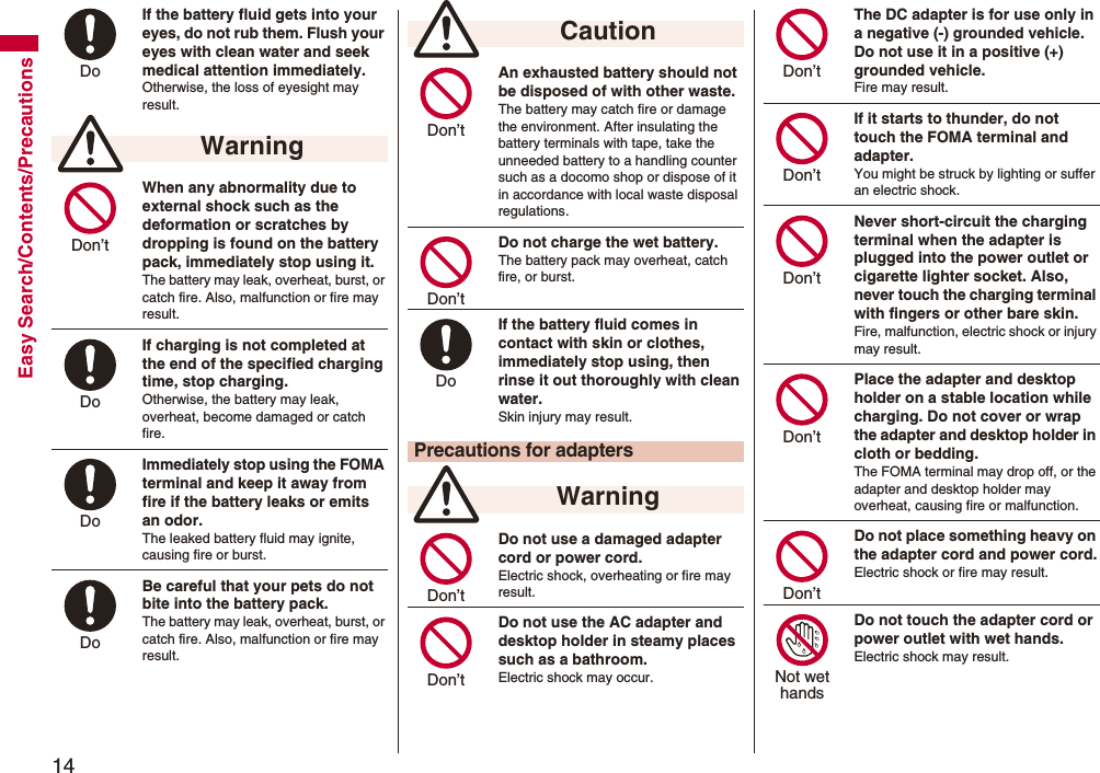 14Easy Search/Contents/PrecautionsIf the battery fluid gets into your eyes, do not rub them. Flush your eyes with clean water and seek medical attention immediately.Otherwise, the loss of eyesight may result.When any abnormality due to external shock such as the deformation or scratches by dropping is found on the battery pack, immediately stop using it. The battery may leak, overheat, burst, or catch fire. Also, malfunction or fire may result.If charging is not completed at the end of the specified charging time, stop charging.Otherwise, the battery may leak, overheat, become damaged or catch fire.Immediately stop using the FOMA terminal and keep it away from fire if the battery leaks or emits an odor.The leaked battery fluid may ignite, causing fire or burst.Be careful that your pets do not bite into the battery pack. The battery may leak, overheat, burst, or catch fire. Also, malfunction or fire may result. WarningDo Don’t Do Do Do An exhausted battery should not be disposed of with other waste.The battery may catch fire or damage the environment. After insulating the battery terminals with tape, take the unneeded battery to a handling counter such as a docomo shop or dispose of it in accordance with local waste disposal regulations.Do not charge the wet battery. The battery pack may overheat, catch fire, or burst.If the battery fluid comes in contact with skin or clothes, immediately stop using, then rinse it out thoroughly with clean water.Skin injury may result.Do not use a damaged adapter cord or power cord.Electric shock, overheating or fire may result.Do not use the AC adapter and desktop holder in steamy places such as a bathroom.Electric shock may occur. CautionPrecautions for adapters WarningDon’t Don’t Do Don’t Don’t The DC adapter is for use only in a negative (-) grounded vehicle. Do not use it in a positive (+) grounded vehicle.Fire may result.If it starts to thunder, do not touch the FOMA terminal and adapter.You might be struck by lighting or suffer an electric shock.Never short-circuit the charging terminal when the adapter is plugged into the power outlet or cigarette lighter socket. Also, never touch the charging terminal with fingers or other bare skin.Fire, malfunction, electric shock or injury may result.Place the adapter and desktop holder on a stable location while charging. Do not cover or wrap the adapter and desktop holder in cloth or bedding.The FOMA terminal may drop off, or the adapter and desktop holder may overheat, causing fire or malfunction.Do not place something heavy on the adapter cord and power cord.Electric shock or fire may result.Do not touch the adapter cord or power outlet with wet hands.Electric shock may result.Don’t Don’t Don’t Don’t Don’t Not wethands