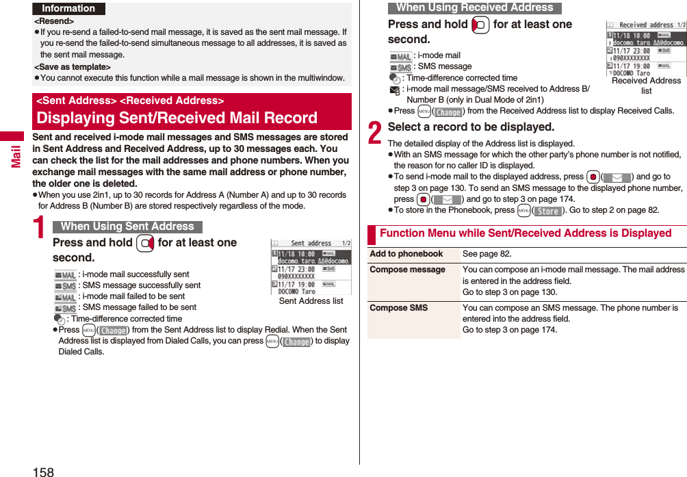 158MailSent and received i-mode mail messages and SMS messages are stored in Sent Address and Received Address, up to 30 messages each. You can check the list for the mail addresses and phone numbers. When you exchange mail messages with the same mail address or phone number, the older one is deleted.pWhen you use 2in1, up to 30 records for Address A (Number A) and up to 30 records for Address B (Number B) are stored respectively regardless of the mode.1Press and hold Vo for at least one second.: i-mode mail successfully sent: SMS message successfully sent: i-mode mail failed to be sent: SMS message failed to be sent: Time-difference corrected timepPress m( ) from the Sent Address list to display Redial. When the Sent Address list is displayed from Dialed Calls, you can press m( ) to display Dialed Calls.Information&lt;Resend&gt;pIf you re-send a failed-to-send mail message, it is saved as the sent mail message. If you re-send the failed-to-send simultaneous message to all addresses, it is saved as the sent mail message.&lt;Save as template&gt;pYou cannot execute this function while a mail message is shown in the multiwindow.&lt;Sent Address&gt; &lt;Received Address&gt;Displaying Sent/Received Mail RecordWhen Using Sent AddressSent Address listPress and hold Co for at least one second.: i-mode mail: SMS message: Time-difference corrected time: i-mode mail message/SMS received to Address B/Number B (only in Dual Mode of 2in1)pPress m( ) from the Received Address list to display Received Calls.2Select a record to be displayed.The detailed display of the Address list is displayed.pWith an SMS message for which the other party’s phone number is not notified, the reason for no caller ID is displayed.pTo send i-mode mail to the displayed address, press Oo( ) and go to step 3 on page 130. To send an SMS message to the displayed phone number, press Oo( ) and go to step 3 on page 174.pTo store in the Phonebook, press m( ). Go to step 2 on page 82.When Using Received AddressReceived Address listFunction Menu while Sent/Received Address is DisplayedAdd to phonebook See page 82.Compose message You can compose an i-mode mail message. The mail address is entered in the address field.Go to step 3 on page 130.Compose SMS You can compose an SMS message. The phone number is entered into the address field.Go to step 3 on page 174.