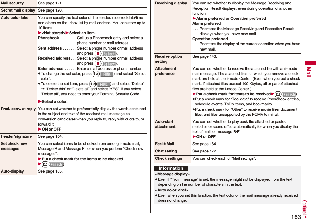 163MailMail security See page 121.Secret mail display See page 120.Auto color label You can specify the text color of the sender, received date/time and others on the Inbox list by mail address. You can store up to 10 items.&lt;Not stored&gt;Select an item.Phonebook. . . . . . . . . Call up a Phonebook entry and select a phone number or mail address.Sent address . . . . . . . Select a phone number or mail address and press Oo().Received address . . . Select a phone number or mail address and press Oo().Enter address  . . . . . . Enter a mail address or phone number.pTo change the set color, press i( ) and select “Select color”.pTo delete the set item, press i( ) and select “Delete”→ “Delete this” or “Delete all” and select “YES”. If you select “Delete all”, you need to enter your Terminal Security Code.Select a color.Pred. conv. at reply You can set whether to preferentially display the words contained in the subject and text of the received mail message as conversion candidates when you reply to, reply with quote to, or forward it.ON or OFFHeader/signature See page 164.Set check new messagesYou can select items to be checked from among i-mode mail, Message R and Message F, for when you perform “Check new messages”.Put a check mark for the items to be checkedl()Auto-display See page 165.Receiving display You can set whether to display the Message Receiving and Reception Result displays, even during operation of another function.Alarm preferred or Operation preferredAlarm preferred. . . Prioritizes the Message Receiving and Reception Result displays when you have new mail.Operation preferred. . .  Prioritizes the display of the current operation when you have new mail.Receive option settingSee page 143.Attachment preferenceYou can set whether to receive the attached file with an i-mode mail message. The attached files for which you remove a check mark are held at the i-mode Center. (Even when you put a check mark, if attached files exceed 100 Kbytes, all or part of attached files are held at the i-mode Center.)Put a check mark for items to be receivedl()pPut a check mark for “Tool data” to receive Phonebook entries, schedule events, ToDo items, and bookmarks.pPut a check mark for “Other” to receive movie files, document files, and files unsupported by the FOMA terminal.Auto-start attachmentYou can set whether to play back the attached or pasted melodies or sound effect automatically for when you display the text of mail, or message R/F.ON or OFFFeel＊Mail See page 164.Chat setting See page 172.Check settings You can check each of “Mail settings”.Information&lt;Message display&gt;pEven if “From message” is set, the message might not be displayed from the text depending on the number of characters in the text.&lt;Auto color label&gt;pEven when you set this function, the text color of the mail message already received does not change.