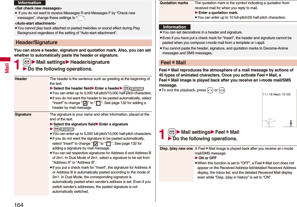 164MailYou can store a header, signature and quotation mark. Also, you can set whether to automatically paste the header or signature.1lMail settingsHeader/signatureDo the following operations.&lt;Set check new messages&gt;p If you do not want to receive Messages R and Messages F by “Check new messages”, change these settings to “ ”.&lt;Auto-start attachment&gt;pYou cannot play back attached or pasted melodies or sound effect during Play Background regardless of the setting of “Auto-start attachment”.Header/SignatureInformationHeader The header is the sentence such as greeting at the beginning of the text.Select the header fieldEnter a headerl()pYou can enter up to 5,000 full-pitch/10,000 half-pitch characters.pIf you do not want the header to be pasted automatically, select “Insert” to change “ ” to “ ”. See page 132 for adding a header by mail message.Signature The signature is your name and other information, placed at the end of the text.Select the signature fieldEnter a signaturel()pYou can enter up to 5,000 full-pitch/10,000 half-pitch characters.pIf you do not want the signature to be pasted automatically, select “Insert” to change “ ” to “ ”. See page 132 for adding a signature by mail message.pYou can set respective signatures for Address A and Address B of 2in1. In Dual Mode of 2in1, select a signature to be set from “Address A” or “Address B”.pIf you put a check mark for “Insert”, the signature for Address A or Address B is automatically pasted according to the mode of 2in1. In Dual Mode, the corresponding signature is automatically pasted when sender’s address is set. Even if you switch sender’s addresses, the pasted signature is not automatically switched.Feel＊Mail reproduces the atmosphere of a mail message by actions of 45 types of animated characters. Once you activate Feel＊Mail, a Feel＊Mail image is played back after you receive an i-mode mail/SMS message.pTo end the playback, press h or r.1lMail settingsFeel＊MailDo the following operations.Quotation marks The quotation mark is the symbol indicating a quotation from received mail for when you reply to mail.Enter a quotation mark.pYou can enter up to 10 full-pitch/20 half-pitch characters.InformationpYou can set decorations in a header and signature.pEven if you have put a check mark for “Insert”, the header and signature cannot be pasted when you compose i-mode mail from a template or i-αppli.pYou cannot paste the header, signature, and quotation marks to Decome-Anime messages and SMS messages.Feel＊MailDisp. /play new one A Feel＊Mail image is played back after you receive an i-mode mail/SMS message.ON or OFFpWhen this function is set to “OFF”, a Feel＊Mail icon does not appear on the Received Address list/detailed Received Address display, the Inbox list, and the detailed Received Mail display even while “Disp. /play in history” is set to “ON”.