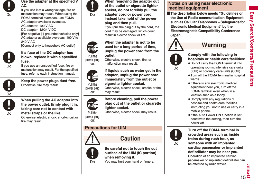 15Easy Search/Contents/PrecautionsUse the adapter at the specified V AC.If you use it at a wrong voltage, fire or malfunction may result. When using the FOMA terminal overseas, use FOMA AC adapter available overseas.AC adapter: 100 V ACDC adapter: 12/24 V DC[For negative (-) grounded vehicles only]AC adapter available overseas: 100 V to 240 V AC[Connect only to household AC outlet]If a fuse of the DC adapter has blown, replace it with a specified fuse.If you use an unspecified fuse, fire or malfunction may result. For the specified fuse, refer to each instruction manual.Keep the power plugs dust-free.Otherwise, fire may result.When pulling the AC adapter into the power outlet, firmly plug it in, taking care not to contact with metal straps or the like.Otherwise, electric shock, short-circuit or fire may result.Do Do Do Do When removing the adapter out of the outlet or cigarette lighter socket, do not forcibly pull the adapter cord or power cord, instead take hold of the power plug and then pull.If you pull the plug out by the cord, the cord may be damaged, which could result in electric shock or fire.When the adapter is not to be used for a long period of time, unplug the power cord from the outlet.Otherwise, electric shock, fire, or malfunction may result.If liquids such as water get in the adapter, unplug the power cord immediately from the outlet or cigarette lighter socket.Otherwise, electric shock, smoke or fire may result.Before cleaning, pull the power plug out of the outlet or cigarette lighter socket.Otherwise, electric shock may result.Be careful not to touch the cut surface of the UIM (IC portion) when removing it.You may hurt your hand or fingers.Precautions for UIM CautionDo Pull the power plug out Pull the power plug out Pull the power plug out Do ■The description below meets “Guidelines on the Use of Radio-communication Equipment such as Cellular Telephones – Safeguards for Electronic Medical Equipment” by the Electromagnetic Compatibility Conference Japan.Comply with the following in hospitals or health care facilities:pDo not carry the FOMA terminal into operating rooms, intensive care units (ICU) or coronary care units (CCU).pTurn off the FOMA terminal in hospital wards.pIf there is any electronic medical equipment near you, turn off the FOMA terminal even when in a location such as a lobby.pComply with any regulations of hospital and health care facilities instructing you not to use or carry in a mobile phone.pIf the Auto Power ON function is set, deactivate the setting, then turn the power off.Turn off the FOMA terminal in crowded areas such as inside trains during rush hour, as someone with an implanted cardiac pacemaker or implanted defibrillator may be near you.Operation of an implanted cardiac pacemaker or implanted defibrillator can be affected by radio waves.Notes on using near electronic medical equipment WarningDo Do 