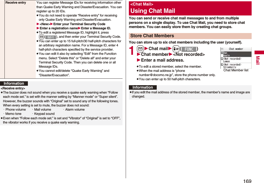 169MailReceive entry You can register Message IDs for receiving information other than Quake Early Warning and Disaster/Evacuation. You can register up to 20 IDs.pYou do not need to operate “Receive entry” for receiving only Quake Early Warning and Disaster/Evacuation.&lt;New&gt;Enter your Terminal Security CodeEnter a registration nameEnter a Message ID.pTo edit a registered Message ID, highlight it, press l( ), and then enter your Terminal Security Code.pYou can enter up to 15 full-pitch/30 half-pitch characters for an arbitrary registration name. For a Message ID, enter 4 half-pitch characters specified by the service provider.pYou can edit it also by selecting “Edit” from the Function menu. Select “Delete this” or “Delete all” and enter your Terminal Security Code. Then you can delete one or all Message IDs.pYou cannot edit/delete “Quake Early Warning” and “Disaster/Evacuation”.Information&lt;Receive entry&gt;pThe buzzer does not sound when you receive a quake early warning when “Follow each mode set.” is set with the manner setting by “Manner mode” or “Super silent”. However, the buzzer sounds with “Original” set to sound any of the following tones. When every setting is set to mute, the buzzer does not sound:・Phone volume ・Mail volume ・Alarm volume・Memo tone ・Keypad soundpEven when “Follow each mode set.” is set and “Vibrator” of “Original” is set to “OFF”, the vibrator works if you receive a quake early warning.You can send or receive chat mail messages to and from multiple persons on a single display. To use Chat Mail, you need to store chat members. You can easily store them by creating chat groups.You can store up to six chat members including the user (yourself).1lChat maili()Chat member&lt;Not recorded&gt;Enter a mail address.pTo edit a stored member, select the member.pWhen the mail address is “phone number@docomo.ne.jp”, store the phone number only.pYou can enter up to 50 half-pitch characters.&lt;Chat Mail&gt;Using Chat MailStore Chat MembersChat Member listInformationpIf you edit the mail address of the stored member, the member’s name and image are changed.