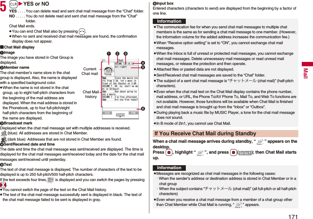 171Mail5rYES or NOYES . . . . You can delete read and sent chat mail message from the “Chat” folder.NO . . . . . You do not delete read and sent chat mail message from the “Chat” folder.Chat Mail ends.pYou can end Chat Mail also by pressing h.pWhen no sent and received chat mail messages are found, the confirmation display does not appear.■Chat Mail displayImageThe image you have stored in Chat Group is displayed.Member nameThe chat member’s name store in the chat group is displayed. Also, the name is displayed with a specified background color.pWhen the name is not stored in the chat group, up to eight half-pitch characters from the beginning of the mail address are displayed. When the mail address is stored in the Phonebook, up to four full-pitch/eight half-pitch characters from the beginning of the name are displayed.Broadcast markDisplayed when the chat mail message set with multiple addresses is received.(blue): All addresses are stored in Chat Member.(dark blue): Addresses that are not stored in Chat Member are found.Sent/Received date and timeThe date and time the chat mail message was sent/received are displayed. The time is displayed for the chat mail messages sent/received today and the date for the chat mail messages sent/received until yesterday.TextThe text of chat mail message is displayed. The number of characters of the text to be displayed is up to 250 full-pitch/500 half-pitch characters.If the text exceeds four lines,  is displayed and you can switch the pages by pressing No.pYou cannot switch the page of the text on the Chat Mail history.pThe text of the chat mail message successfully sent is displayed in black. The text of the chat mail message failed to be sent is displayed in gray.Current Chat mailChat Mail historyInput boxEntered characters (characters to send) are displayed from the beginning by a factor of one line.When a chat mail message arrives during standby, “ ” appears on the desktop.Press Oo, highlight “ ”, and press Oo( ); then Chat Mail starts up.InformationpThe communication fee for when you send chat mail messages to multiple chat members is the same as for sending a chat mail message to one member. (However, the information volume for the added address increases the communication fee.)pWhen “Receive option setting” is set to “ON”, you cannot exchange chat mail messages.pWhen the Inbox is full of unread or protected mail messages, you cannot exchange chat mail messages. Delete unnecessary mail messages or read unread mail messages, or release the protection and then operate.pAttached files or pasted data are not displayed.pSent/Received chat mail messages are saved to the “Chat” folder.pThe subject of a sent chat mail message is “チャットメール (chat mail)” (half-pitch characters).pEven when the chat mail text on the Chat Mail display contains the phone number, mail address, or URL, the Phone To/AV Phone To, Mail To, and Web To functions are not available. However, those functions will be available when Chat Mail is finished and chat mail message is brought up from the “Inbox” or “Outbox”.pDuring playing back a music file by MUSIC Player, a tone for the chat mail message does not sound.pIn B mode of 2in1, you cannot use Chat Mail.If You Receive Chat Mail during StandbyInformationpMessages are recognized as chat mail messages in the following cases:・When the sender’s address or destination address is stored in Chat Member or in a chat group・When the subject contains “チャットメール (chat mail)” (all full-pitch or all half-pitch characters)pEven when you receive a chat mail message from a member of a chat group other than Chat Member while Chat Mail is running, “ ” appears.
