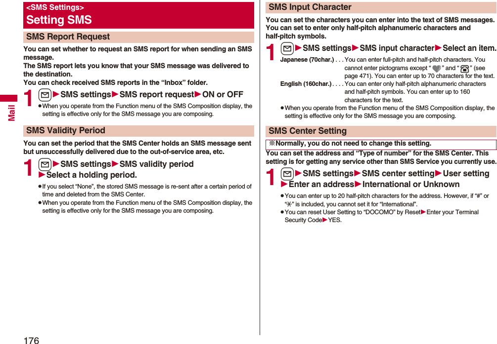 176MailYou can set whether to request an SMS report for when sending an SMS message.The SMS report lets you know that your SMS message was delivered to the destination.You can check received SMS reports in the “Inbox” folder.1lSMS settingsSMS report requestON or OFFpWhen you operate from the Function menu of the SMS Composition display, the setting is effective only for the SMS message you are composing.You can set the period that the SMS Center holds an SMS message sent but unsuccessfully delivered due to the out-of-service area, etc.1lSMS settingsSMSvalidity periodSelect a holding period.pIf you select “None”, the stored SMS message is re-sent after a certain period of time and deleted from the SMS Center.pWhen you operate from the Function menu of the SMS Composition display, the setting is effective only for the SMS message you are composing.&lt;SMS Settings&gt;Setting SMSSMS Report RequestSMS Validity PeriodYou can set the characters you can enter into the text of SMS messages. You can set to enter only half-pitch alphanumeric characters and half-pitch symbols.1lSMS settingsSMS input characterSelect an item.Japanese (70char.) . . . You can enter full-pitch and half-pitch characters. You cannot enter pictograms except “ ” and “ ” (see page 471). You can enter up to 70 characters for the text.English (160char.). . . . You can enter only half-pitch alphanumeric characters and half-pitch symbols. You can enter up to 160 characters for the text.pWhen you operate from the Function menu of the SMS Composition display, the setting is effective only for the SMS message you are composing.You can set the address and “Type of number” for the SMS Center. This setting is for getting any service other than SMS Service you currently use.1lSMS settingsSMS center settingUser settingEnter an addressInternational or UnknownpYou can enter up to 20 half-pitch characters for the address. However, if “#” or “:” is included, you cannot set it for “International”.pYou can reset User Setting to “DOCOMO” by ResetEnter your Terminal Security CodeYES.SMS Input CharacterSMS Center Setting※Normally, you do not need to change this setting.