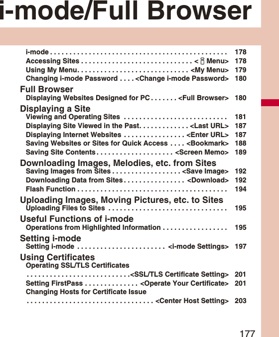 177i-mode/Full Browseri-mode . . . . . . . . . . . . . . . . . . . . . . . . . . . . . . . . . . . . . . . . . . . . . .  178Accessing Sites . . . . . . . . . . . . . . . . . . . . . . . . . . . . . &lt;iMenu&gt; 178Using My Menu. . . . . . . . . . . . . . . . . . . . . . . . . . . . .  &lt;My Menu&gt; 179Changing i-mode Password . . . . &lt;Change i-mode Password&gt; 180Full BrowserDisplaying Websites Designed for PC . . . . . . . &lt;Full Browser&gt; 180Displaying a SiteViewing and Operating Sites  . . . . . . . . . . . . . . . . . . . . . . . . . . .  181Displaying Site Viewed in the Past. . . . . . . . . . . . . &lt;Last URL&gt; 187Displaying Internet Websites  . . . . . . . . . . . . . . . . &lt;Enter URL&gt; 187Saving Websites or Sites for Quick Access  . . . . &lt;Bookmark&gt; 188Saving Site Contents . . . . . . . . . . . . . . . . . . . .  &lt;Screen Memo&gt; 189Downloading Images, Melodies, etc. from SitesSaving Images from Sites . . . . . . . . . . . . . . . . . . &lt;Save Image&gt; 192Downloading Data from Sites . . . . . . . . . . . . . . . .  &lt;Download&gt; 192Flash Function . . . . . . . . . . . . . . . . . . . . . . . . . . . . . . . . . . . . . . .  194Uploading Images, Moving Pictures, etc. to SitesUploading Files to Sites  . . . . . . . . . . . . . . . . . . . . . . . . . . . . . . .  195Useful Functions of i-modeOperations from Highlighted Information . . . . . . . . . . . . . . . . .  195Setting i-modeSetting i-mode  . . . . . . . . . . . . . . . . . . . . . . .  &lt;i-mode Settings&gt; 197Using CertificatesOperating SSL/TLS Certificates. . . . . . . . . . . . . . . . . . . . . . . . . . .&lt;SSL/TLS Certificate Setting&gt; 201Setting FirstPass . . . . . . . . . . . . . .  &lt;Operate Your Certificate&gt; 201Changing Hosts for Certificate Issue. . . . . . . . . . . . . . . . . . . . . . . . . . . . . . . . . &lt;Center Host Setting&gt; 203