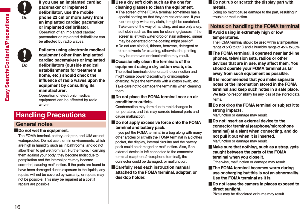 16Easy Search/Contents/PrecautionsIf you use an implanted cardiac pacemaker or implanted defibrillator, use the mobile phone 22 cm or more away from an implanted cardiac pacemaker or implanted defibrillator.Operation of an implanted cardiac pacemaker or implanted defibrillator can be affected by radio waves.Patients using electronic medical equipment other than implanted cardiac pacemakers or implanted defibrillators (outside medical establishments for treatment at home, etc.) should check the influence of radio waves upon the equipment by consulting its manufacturer.Operation of electronic medical equipment can be affected by radio waves.■Do not wet the equipment.The FOMA terminal, battery, adapter, and UIM are not waterproofed. Do not use them in environments, which are high in humidity such as in bathrooms, and do not allow them to get wet from rain. Furthermore, if carrying them against your body, they become moist due to perspiration and the internal parts may become corroded, causing malfunction. If the parts are found to have been damaged due to exposure to the liquids, any repairs will not be covered by warranty, or repairs may not be possible. This may be repaired at a cost if repairs are possible.Handling PrecautionsGeneral notesDo Do ■Use a dry soft cloth such as the one for cleaning glasses to clean the equipment.pThe screen of the FOMA terminal sometimes has a special coating so that they are easier to see. If you rub it roughly with a dry cloth, it might be scratched. Take care of the way of handling, and use only a dry, soft cloth such as the one for cleaning glasses. If the screen is left with water drop or stain adhered, smear may be generated or the coating might peel off.pDo not use alcohol, thinner, benzene, detergent or other solvents for cleaning, otherwise the printing may be removed or discoloration may result.■Occasionally clean the terminals of the equipment using a dry cotton swab, etc.The soiled terminals deteriorate the connection and might cause power discontinuity or incomplete charging. Wipe the terminals with a cotton swab, etc. Take care not to damage the terminals when cleaning them.■Do not place the FOMA terminal near an air conditioner outlets.Condensation may form due to rapid changes in temperature, and this may corrode internal parts and cause malfunction.■Do not apply excessive force onto the FOMA terminal and battery pack. If you put the FOMA terminal in a bag along with many other articles or sit with the FOMA terminal in a clothes pocket, the display, internal circuitry and the battery pack could be damaged or malfunction. Also, if an external device is left connected to the connector terminal (earphone/microphone terminal), the connector could be damaged, or malfunction.■Carefully read each instruction manual attached to the FOMA terminal, adapter, or desktop holder.■Do not rub or scratch the display part with metals.Doing so might cause damage to the part, resulting in trouble or malfunction.■Avoid using in extremely high or low temperatures.The FOMA terminal should be used within a temperature range of 5°C to 35°C and a humidity range of 45% to 85%.■The FOMA terminal, if operated near land-line phones, television sets, radios or other devices that are in use, may affect them. You should operate your FOMA terminal as far away from such equipment as possible.■It is recommended that you make separate notes of the information stored in the FOMA terminal and keep such notes in a safe place.We take no responsibility for any loss of the stored data items.■Do not drop the FOMA terminal or subject it to strong impacts.Malfunction or damage may result.■Do not insert an external device to the connector terminal (earphone/microphone terminal) at a slant when connecting, and do not pull it out when it is inserted.Malfunction or damage may result.■Make sure that nothing, such as a strap, gets caught between the parts of the FOMA terminal when you close it.Otherwise, malfunction or damage may result.■The FOMA terminal becomes warm during use or charging but this is not an abnormality. Use the FOMA terminal as it is.■Do not leave the camera in places exposed to direct sunlight.Pixels may be discolored or burns may result.Notes on handling the FOMA terminal