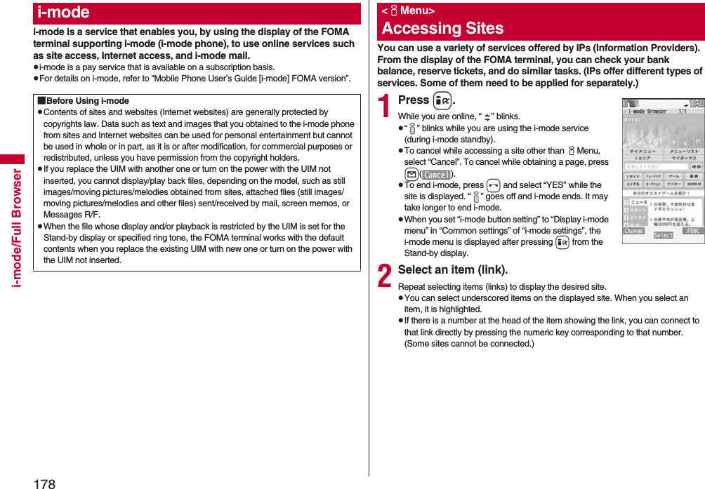 178i-mode/Full Browseri-mode is a service that enables you, by using the display of the FOMA terminal supporting i-mode (i-mode phone), to use online services such as site access, Internet access, and i-mode mail.pi-mode is a pay service that is available on a subscription basis.pFor details on i-mode, refer to “Mobile Phone User’s Guide [i-mode] FOMA version”.i-mode■Before Using i-modepContents of sites and websites (Internet websites) are generally protected by copyrights law. Data such as text and images that you obtained to the i-mode phone from sites and Internet websites can be used for personal entertainment but cannot be used in whole or in part, as it is or after modification, for commercial purposes or redistributed, unless you have permission from the copyright holders.pIf you replace the UIM with another one or turn on the power with the UIM not inserted, you cannot display/play back files, depending on the model, such as still images/moving pictures/melodies obtained from sites, attached files (still images/moving pictures/melodies and other files) sent/received by mail, screen memos, or Messages R/F.pWhen the file whose display and/or playback is restricted by the UIM is set for the Stand-by display or specified ring tone, the FOMA terminal works with the default contents when you replace the existing UIM with new one or turn on the power with the UIM not inserted.You can use a variety of services offered by IPs (Information Providers). From the display of the FOMA terminal, you can check your bank balance, reserve tickets, and do similar tasks. (IPs offer different types of services. Some of them need to be applied for separately.)1Press i.While you are online, “ ” blinks.p“ ” blinks while you are using the i-mode service (during i-mode standby).pTo cancel while accessing a site other than iMenu, select “Cancel”. To cancel while obtaining a page, press l().pTo end i-mode, press hand select “YES” while the site is displayed. “ ” goes off and i-mode ends. It may take longer to end i-mode.pWhen you set “i-mode button setting” to “Display i-mode menu” in “Common settings” of “i-mode settings”, the i-mode menu is displayed after pressing i from the Stand-by display.2Select an item (link).Repeat selecting items (links) to display the desired site.pYou can select underscored items on the displayed site. When you select an item, it is highlighted.pIf there is a number at the head of the item showing the link, you can connect to that link directly by pressing the numeric key corresponding to that number. (Some sites cannot be connected.)&lt;iMenu&gt;Accessing Sites