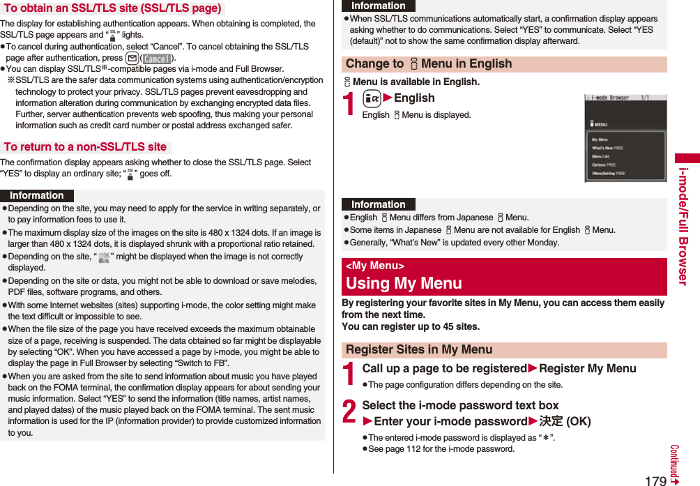 179i-mode/Full BrowserThe display for establishing authentication appears. When obtaining is completed, the SSL/TLS page appears and “ ” lights.pTo cancel during authentication, select “Cancel”. To cancel obtaining the SSL/TLS page after authentication, press l().pYou can display SSL/TLS※-compatible pages via i-mode and Full Browser.※SSL/TLS are the safer data communication systems using authentication/encryption technology to protect your privacy. SSL/TLS pages prevent eavesdropping and information alteration during communication by exchanging encrypted data files. Further, server authentication prevents web spoofing, thus making your personal information such as credit card number or postal address exchanged safer.The confirmation display appears asking whether to close the SSL/TLS page. Select “YES” to display an ordinary site; “ ” goes off.To obtain an SSL/TLS site (SSL/TLS page)To return to a non-SSL/TLS siteInformationpDepending on the site, you may need to apply for the service in writing separately, or to pay information fees to use it.pThe maximum display size of the images on the site is 480 x 1324 dots. If an image is larger than 480 x 1324 dots, it is displayed shrunk with a proportional ratio retained.pDepending on the site, “ ” might be displayed when the image is not correctly displayed.pDepending on the site or data, you might not be able to download or save melodies, PDF files, software programs, and others.pWith some Internet websites (sites) supporting i-mode, the color setting might make the text difficult or impossible to see.pWhen the file size of the page you have received exceeds the maximum obtainable size of a page, receiving is suspended. The data obtained so far might be displayable by selecting “OK”. When you have accessed a page by i-mode, you might be able to display the page in Full Browser by selecting “Switch to FB”.pWhen you are asked from the site to send information about music you have played back on the FOMA terminal, the confirmation display appears for about sending your music information. Select “YES” to send the information (title names, artist names, and played dates) of the music played back on the FOMA terminal. The sent music information is used for the IP (information provider) to provide customized information to you.iMenu is available in English.1iEnglishEnglish iMenu is displayed.By registering your favorite sites in My Menu, you can access them easily from the next time.You can register up to 45 sites.1Call up a page to be registeredRegister My MenupThe page configuration differs depending on the site.2Select the i-mode password text boxEnter your i-mode password決定 (OK)pThe entered i-mode password is displayed as “＊”.pSee page 112 for the i-mode password.pWhen SSL/TLS communications automatically start, a confirmation display appears asking whether to do communications. Select “YES” to communicate. Select “YES (default)” not to show the same confirmation display afterward.Change to iMenu in EnglishInformationInformationpEnglish iMenu differs from Japanese iMenu.pSome items in Japanese iMenu are not available for English iMenu.pGenerally, “What’s New” is updated every other Monday.&lt;My Menu&gt;Using My MenuRegister Sites in My Menu