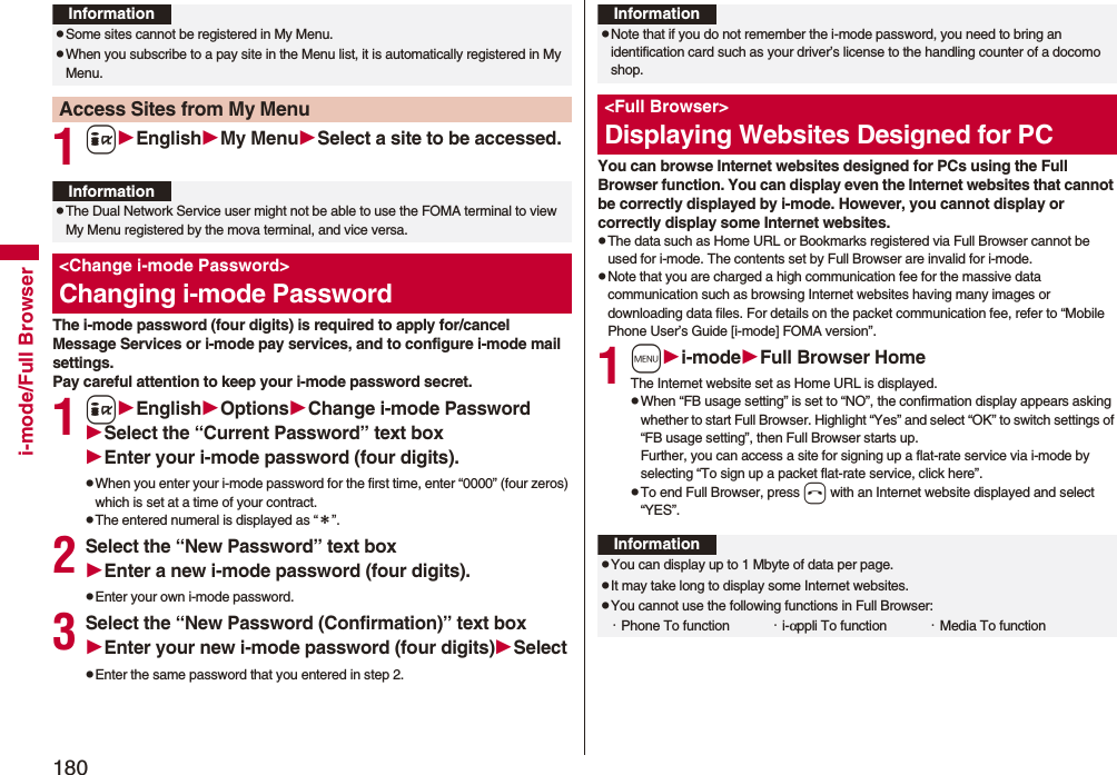 180i-mode/Full Browser1iEnglishMy MenuSelect a site to be accessed.The i-mode password (four digits) is required to apply for/cancel Message Services or i-mode pay services, and to configure i-mode mail settings.Pay careful attention to keep your i-mode password secret.1iEnglishOptionsChange i-mode PasswordSelect the “Current Password” text boxEnter your i-mode password (four digits).pWhen you enter your i-mode password for the first time, enter “0000” (four zeros) which is set at a time of your contract.pThe entered numeral is displayed as “＊”.2Select the “New Password” text boxEnter a new i-mode password (four digits).pEnter your own i-mode password.3Select the “New Password (Confirmation)” text boxEnter your new i-mode password (four digits)SelectpEnter the same password that you entered in step 2.InformationpSome sites cannot be registered in My Menu.pWhen you subscribe to a pay site in the Menu list, it is automatically registered in My Menu.Access Sites from My MenuInformationpThe Dual Network Service user might not be able to use the FOMA terminal to view My Menu registered by the mova terminal, and vice versa.&lt;Change i-mode Password&gt;Changing i-mode Password You can browse Internet websites designed for PCs using the Full Browser function. You can display even the Internet websites that cannot be correctly displayed by i-mode. However, you cannot display or correctly display some Internet websites.pThe data such as Home URL or Bookmarks registered via Full Browser cannot be used for i-mode. The contents set by Full Browser are invalid for i-mode.pNote that you are charged a high communication fee for the massive data communication such as browsing Internet websites having many images or downloading data files. For details on the packet communication fee, refer to “Mobile Phone User’s Guide [i-mode] FOMA version”.1mi-modeFull Browser HomeThe Internet website set as Home URL is displayed.pWhen “FB usage setting” is set to “NO”, the confirmation display appears asking whether to start Full Browser. Highlight “Yes” and select “OK” to switch settings of “FB usage setting”, then Full Browser starts up.Further, you can access a site for signing up a flat-rate service via i-mode by selecting “To sign up a packet flat-rate service, click here”. pTo end Full Browser, press h with an Internet website displayed and select “YES”.InformationpNote that if you do not remember the i-mode password, you need to bring an identification card such as your driver’s license to the handling counter of a docomo shop.&lt;Full Browser&gt;Displaying Websites Designed for PCInformationpYou can display up to 1 Mbyte of data per page.pIt may take long to display some Internet websites.pYou cannot use the following functions in Full Browser:・Phone To function ・i-αppli To function ・Media To function