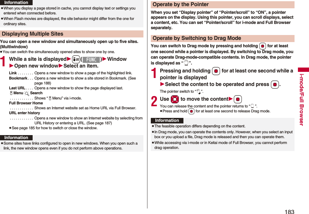 183i-mode/Full BrowserYou can open a new window and simultaneously open up to five sites. (Multiwindow)pYou can switch the simultaneously opened sites to show one by one.1While a site is displayedi()WindowOpen new windowSelect an item.Link . . . . . . . .  Opens a new window to show a page of the highlighted link.Bookmark . . .  Opens a new window to show a site stored in Bookmark. (See page 188)Last URL . . . .  Opens a new window to show the page displayed last.iMenu Search . . . . . . . . . . . .  Shows “iMenu” via i-mode.Full Browser Home . . . . . . . . . . . .  Shows an Internet website set as Home URL via Full Browser.URL enter history . . . . . . . . . . . .  Opens a new window to show an Internet website by selecting from URL History or entering a URL. (See page 187)pSee page 185 for how to switch or close the window.pWhen you display a page stored in cache, you cannot display text or settings you entered when connected before.pWhen Flash movies are displayed, the site behavior might differ from the one for ordinary sites.Displaying Multiple SitesInformationInformationpSome sites have links configured to open in new windows. When you open such a link, the new window opens even if you do not perform above operations.When you set “Display pointer” of “Pointer/scroll” to “ON”, a pointer appears on the display. Using this pointer, you can scroll displays, select a content, etc. You can set “Pointer/scroll” for i-mode and Full Browser separately.You can switch to Drag mode by pressing and holding Oo for at least one second while a pointer is displayed. By switching to Drag mode, you can operate Drag-mode-compatible contents. In Drag mode, the pointer is displayed as “ ”.1Pressing and holding Oo for at least one second while a pointer is displayedSelect the content to be operated and press Oo.The pointer switch to “ ”.2Use Mo to move the contentOoYou can release the content and the pointer returns to “ ”.pPress and hold Oo for at least one second to release Drag mode.Operate by the PointerOperate by Switching to Drag ModeInformationpThe feasible operation differs depending on the content.pIn Drag mode, you can operate the contents only. However, when you select an input box or you upload a file, Drag mode is released and then you can operate them.pWhile accessing via i-mode or in Keitai mode of Full Browser, you cannot perform drag operation.