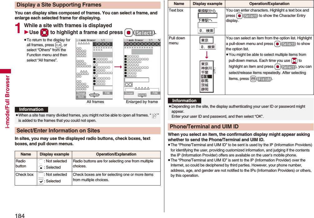 184i-mode/Full BrowserYou can display sites composed of frames. You can select a frame, and enlarge each selected frame for displaying.1While a site with frames is displayedUse Mo to highlight a frame and press Oo().pTo return to the display for all frames, press r, or select “Others” from the Function menu and then select “All frames”.In sites, you may use the displayed radio buttons, check boxes, text boxes, and pull down menus.Display a Site Supporting FramesAll frames Enlarged by frameInformationpWhen a site has many divided frames, you might not be able to open all frames. “ ” is added to the frames that you could not open.Select/Enter Information on SitesName Display example Operation/ExplanationRadio button: Not selected: SelectedRadio buttons are for selecting one from multiple choices.Check box : Not selected: SelectedCheck boxes are for selecting one or more items from multiple choices.When you select an item, the confirmation display might appear asking whether to send the Phone/Terminal and UIM ID.pThe “Phone/Terminal and UIM ID” to be sent is used by the IP (Information Providers) for identifying the user, providing customized information, and judging if the contents the IP (Information Provider) offers are available on the user’s mobile phone.pThe “Phone/Terminal and UIM ID” is sent to the IP (Information Provider) over the Internet, so could be deciphered by third parties. However, your phone number, address, age, and gender are not notified to the IPs (Information Providers) or others, by this operation.Text box You can enter characters. Highlight a text box and press Oo( ) to show the Character Entry display.Pull down menuYou can select an item from the option list. Highlight a pull-down menu and press Oo( ) to show the option list.pYou might be able to select multiple items from pull-down menus. Each time you use Bo to highlight an item and press Oo( ), you can select/release items repeatedly. After selecting items, press l().Name Display example Operation/ExplanationInformationpDepending on the site, the display authenticating your user ID or password might appear. Enter your user ID and password, and then select “OK”.Phone/Terminal and UIM ID