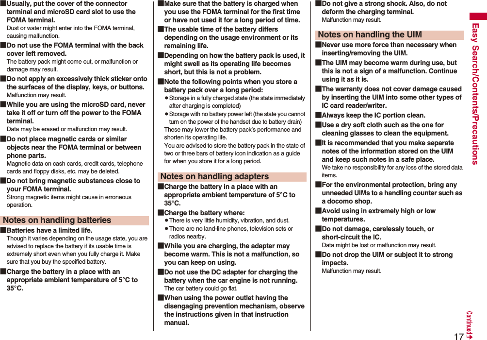 17Easy Search/Contents/Precautions■Usually, put the cover of the connector terminal and microSD card slot to use the FOMA terminal.Dust or water might enter into the FOMA terminal, causing malfunction. ■Do not use the FOMA terminal with the back cover left removed. The battery pack might come out, or malfunction or damage may result. ■Do not apply an excessively thick sticker onto the surfaces of the display, keys, or buttons. Malfunction may result.■While you are using the microSD card, never take it off or turn off the power to the FOMA terminal. Data may be erased or malfunction may result. ■Do not place magnetic cards or similar objects near the FOMA terminal or between phone parts.Magnetic data on cash cards, credit cards, telephone cards and floppy disks, etc. may be deleted.■Do not bring magnetic substances close to your FOMA terminal. Strong magnetic items might cause in erroneous operation.■Batteries have a limited life.Though it varies depending on the usage state, you are advised to replace the battery if its usable time is extremely short even when you fully charge it. Make sure that you buy the specified battery.■Charge the battery in a place with an appropriate ambient temperature of 5°C to 35°C.Notes on handling batteries■Make sure that the battery is charged when you use the FOMA terminal for the first time or have not used it for a long period of time.■The usable time of the battery differs depending on the usage environment or its remaining life.■Depending on how the battery pack is used, it might swell as its operating life becomes short, but this is not a problem.■Note the following points when you store a battery pack over a long period:pStorage in a fully charged state (the state immediately after charging is completed)pStorage with no battery power left (the state you cannot turn on the power of the handset due to battery drain)These may lower the battery pack’s performance and shorten its operating life.You are advised to store the battery pack in the state of two or three bars of battery icon indication as a guide for when you store it for a long period.■Charge the battery in a place with an appropriate ambient temperature of 5°C to 35°C.■Charge the battery where:pThere is very little humidity, vibration, and dust.pThere are no land-line phones, television sets or radios nearby.■While you are charging, the adapter may become warm. This is not a malfunction, so you can keep on using.■Do not use the DC adapter for charging the battery when the car engine is not running.The car battery could go flat.■When using the power outlet having the disengaging prevention mechanism, observe the instructions given in that instruction manual.Notes on handling adapters■Do not give a strong shock. Also, do not deform the charging terminal.Malfunction may result.■Never use more force than necessary when inserting/removing the UIM.■The UIM may become warm during use, but this is not a sign of a malfunction. Continue using it as it is.■The warranty does not cover damage caused by inserting the UIM into some other types of IC card reader/writer.■Always keep the IC portion clean.■Use a dry soft cloth such as the one for cleaning glasses to clean the equipment.■It is recommended that you make separate notes of the information stored on the UIM and keep such notes in a safe place.We take no responsibility for any loss of the stored data items.■For the environmental protection, bring any unneeded UIMs to a handling counter such as a docomo shop.■Avoid using in extremely high or low temperatures.■Do not damage, carelessly touch, or short-circuit the IC.Data might be lost or malfunction may result.■Do not drop the UIM or subject it to strong impacts.Malfunction may result.Notes on handling the UIM