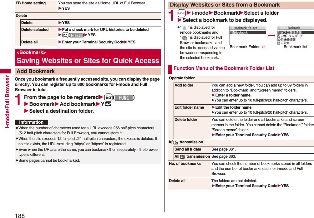 188i-mode/Full BrowserOnce you bookmark a frequently accessed site, you can display the page directly. You can register up to 600 bookmarks for i-mode and Full Browser in total.1From the page to be registeredi()BookmarkAdd bookmarkYESSelect a destination folder.FB Home setting You can store the site as Home URL of Full Browser.YESDeleteDelete YESDelete selected Put a check mark for URL histories to be deletedl()YESDelete all Enter your Terminal Security CodeYES&lt;Bookmark&gt;Saving Websites or Sites for Quick AccessAdd BookmarkInformationpWhen the number of characters used for a URL exceeds 256 half-pitch characters (512 half-pitch characters for Full Browser), you cannot store it.pWhen the title exceeds 12 full-pitch/24 half-pitch characters, the excess is deleted. If no title exists, the URL excluding “http://” or “https://” is registered.pEven when the URLs are the same, you can bookmark them separately if the browser type is different. pSome pages cannot be bookmarked.1mi-modeBookmarkSelect a folderSelect a bookmark to be displayed.p“ ” is displayed for i-mode bookmarks and “ ” is displayed for Full Browser bookmarks, and the site is accessed via the browser corresponding to the selected bookmark.Display Websites or Sites from a BookmarkBookmark Folder listBookmark listFunction Menu of the Bookmark Folder ListOperate folderAdd folder You can add a new folder. You can add up to 39 folders in addition to “Bookmark” and “Screen memo” folders.Enter a folder name.pYou can enter up to 10 full-pitch/20 half-pitch characters.Edit folder name Edit the folder name.pYou can enter up to 10 full-pitch/20 half-pitch characters.Delete folder You can delete the folder and all bookmarks and screen memos in the folder. You cannot delete the “Bookmark” folder/“Screen memo” folder.Enter your Terminal Security CodeYESIr/  transmissionSend all Ir data See page 361.All  transmission See page 363.No. of bookmarks You can check the number of bookmarks stored in all folders and the number of bookmarks each for i-mode and Full Browser.Delete all The folders are not deleted.Enter your Terminal Security CodeYES