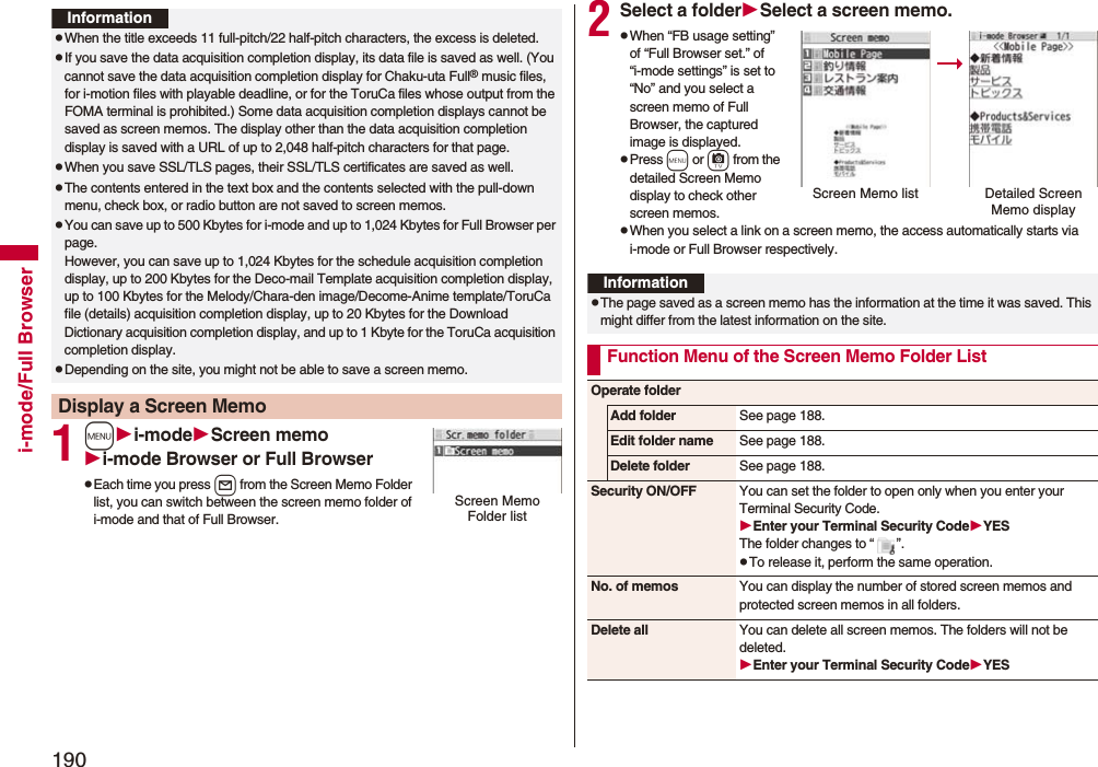 190i-mode/Full Browser1mi-modeScreen memoi-mode Browser or Full BrowserpEach time you press l from the Screen Memo Folder list, you can switch between the screen memo folder of i-mode and that of Full Browser.InformationpWhen the title exceeds 11 full-pitch/22 half-pitch characters, the excess is deleted.pIf you save the data acquisition completion display, its data file is saved as well. (You cannot save the data acquisition completion display for Chaku-uta Full® music files, for i-motion files with playable deadline, or for the ToruCa files whose output from the FOMA terminal is prohibited.) Some data acquisition completion displays cannot be saved as screen memos. The display other than the data acquisition completion display is saved with a URL of up to 2,048 half-pitch characters for that page.pWhen you save SSL/TLS pages, their SSL/TLS certificates are saved as well.pThe contents entered in the text box and the contents selected with the pull-down menu, check box, or radio button are not saved to screen memos.pYou can save up to 500 Kbytes for i-mode and up to 1,024 Kbytes for Full Browser per page.However, you can save up to 1,024 Kbytes for the schedule acquisition completion display, up to 200 Kbytes for the Deco-mail Template acquisition completion display, up to 100 Kbytes for the Melody/Chara-den image/Decome-Anime template/ToruCa file (details) acquisition completion display, up to 20 Kbytes for the Download Dictionary acquisition completion display, and up to 1 Kbyte for the ToruCa acquisition completion display.pDepending on the site, you might not be able to save a screen memo.Display a Screen MemoScreen Memo Folder list2Select a folderSelect a screen memo.pWhen “FB usage setting” of “Full Browser set.” of “i-mode settings” is set to “No” and you select a screen memo of Full Browser, the captured image is displayed.pPress m or c from the detailed Screen Memo display to check other screen memos.pWhen you select a link on a screen memo, the access automatically starts via i-mode or Full Browser respectively.Screen Memo list Detailed Screen Memo displayInformationpThe page saved as a screen memo has the information at the time it was saved. This might differ from the latest information on the site.Function Menu of the Screen Memo Folder ListOperate folderAdd folder See page 188.Edit folder name See page 188.Delete folder See page 188.Security ON/OFF You can set the folder to open only when you enter your Terminal Security Code.Enter your Terminal Security CodeYESThe folder changes to “ ”.pTo release it, perform the same operation.No. of memos You can display the number of stored screen memos and protected screen memos in all folders.Delete all You can delete all screen memos. The folders will not be deleted.Enter your Terminal Security CodeYES