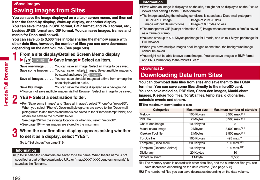 192i-mode/Full BrowserYou can save the image displayed on a site or screen memo, and then set it for the Stand-by display, Wake-up display, or another display. You can save images in SWF format, BMP format, and PNG format, etc., besides JPEG format and GIF format. You can save images, frames and marks for Deco-mail as well. You can save up to 3,500 files in total sharing the memory space with other data files, however, the number of files you can save decreases depending on the data volume. (See page 508)1From a site display/Detailed Screen Memo displayi()Save imageSelect an item.Save one image. . . . . . . You can save an image. Select an image to be saved.Save some images . . . . You can save multiple images. Select multiple images to be saved and press l().Save all images. . . . . . . You can save storable images at a time from among the ones displayed on a site.Save BG image . . . . . . . You can save the image displayed as a background.pYou cannot save multiple images via Full Browser. Select an image to be saved.2YESSelect a destination folder.pFor “Save some images” and “Save all images”, select “Phone” or “microSD”. When you select “Phone”, Deco-mail pictograms are saved to the “Deco-mail pictograms” folder, frames and marks are saved to the “Frame/Stamp” folder, and others are save to the “i-mode” folder. See page 357 for the storage location for when you select “microSD”.pSee page 194 when images are stored to the maximum.3When the confirmation display appears asking whether to set it as a display, select “YES”.Go to “Set display” on page 319.&lt;Save Image&gt;Saving Images from SitesInformationpUp to 36 half-pitch characters are saved for a file name. When the file name is not specified, a part of the downloaded URL or “imageXXX” (XXX denotes numerals) is saved as the file name.You can download data files from sites and save them to the FOMA terminal. You can save some files directly to the microSD card.You can save melodies, PDF files, Chara-den images, Machi-chara images, Kisekae Tool files, ToruCa files, templates, dictionaries, schedule events and others.■The maximum downloadable size※1 The memory space is shared with other data files, and the number of files you can save decreases depending on the data volume. (See page 508)※2 The number of files you can save decreases depending on the data volume.pEven when an image is displayed on the site, it might not be displayed on the Picture viewer after saving it to the FOMA terminal.pThe image satisfying the following conditions is saved as a Deco-mail pictogram:・GIF or JPEG image ・Image of 20 x 20 dots・Image without file restrictions ・Image of 6 Kbytes or lesspThe transparent GIF (except animation GIF) image whose extension is “ifm” is saved as a frame or stamp.pYou can save up to 500 Kbytes per image for i-mode, and up to 1 Mbyte per image for Full Browser.pWhen you save multiple images or all images at one time, the background image cannot be saved.pYou might not be able to save some images. You can save images in BMP format and PNG format only to the microSD card.&lt;Download&gt;Downloading Data from SitesInformationCategories Maximum size Maximum number of storableMelody 100 Kbytes 3,500 max.※1PDF file 2 Mbytes 3,500 max.※1Chara-den image 100 Kbytes 3Machi-chara image 2 Mbytes 3,500 max.※1Kisekae Tool file 2 Mbytes 3,500 max.※1ToruCa file 100 Kbytes 495 max.※1Template (Deco-mail) 200 Kbytes 100 max.※2Template (Decome-Anime) 100 Kbytes 100 max.※2Dictionary 20 Kbytes 10Schedule event 1 Mbyte 2,500