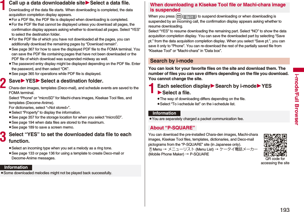 193i-mode/Full Browser1Call up a data downloadable siteSelect a data file.Downloading of the data file starts. When downloading is completed, the data acquisition completion display appears.pFor a PDF file, the PDF file is displayed when downloading is completed.pFor the PDF file that cannot be displayed unless you download all pages, the confirmation display appears asking whether to download all pages. Select “YES” to select the destination folder.pFor the PDF file of which you have not downloaded all the pages, you can additionally download the remaining pages by “Download remain”.pSee page 367 for how to save the displayed PDF file to the FOMA terminal. You can save the PDF file containing pages that have not been downloaded or the PDF file of which download was suspended midway as well.pThe password entry display might be displayed depending on the PDF file. Enter the password, and then select “OK”.pSee page 365 for operations while PDF file is displayed.2SaveYESSelect a destination folder.Chara-den images, templates (Deco-mail), and schedule events are saved to the FOMA terminal.Select “Phone” or “microSD” for Machi-chara images, Kisekae Tool files, and templates (Decome-Anime).For dictionaries, select “&lt;Not stored&gt;”.pSelect “Property” to display the information.pSee page 357 for the storage location for when you select “microSD”.pSee page 194 when data files are stored to the maximum.pSee page 189 to save a screen memo.3Select “YES” to set the downloaded data file to each function.pSelect an incoming type when you set a melody as a ring tone.pSee page 133 or page 136 for using a template to create Deco-mail or Decome-Anime messages.InformationpSome downloaded melodies might not be played back successfully.When you press l( ) to suspend downloading or when downloading is suspended by an incoming call, the confirmation display appears asking whether to resume downloading. Select “YES” to resume downloading the remaining part. Select “NO” to show the data acquisition completion display. You can save the downloaded part by selecting “Save pt.” from the data acquisition completion display. When you select “Save pt.”, you can save it only to “Phone”. You can re-download the rest of the partially saved file from “Kisekae Tool” or “Machi-chara” in “Data box”.You can look for your favorite files on the site and download them. The number of files you can save differs depending on the file you download. You cannot change the site.1Each selection displaySearch by i-modeYESSelect a file.pThe way of downloading differs depending on the file.pSelect “To i-schedule list” on the i-schedule list.You can download the pre-installed Chara-den images, Machi-chara images, Kisekae Tool files, templates, dictionaries, and Deco-mail pictograms from the “P-SQUARE” site (in Japanese only). iMenu → メニューリスト (Menu List) → ケータイ電話メーカー (Mobile Phone Maker) → P-SQUAREWhen downloading a Kisekae Tool file or Machi-chara image is suspendedSearch by i-modeInformationpYou are separately charged a packet communication fee.About “P-SQUARE”QR code for accessing the site