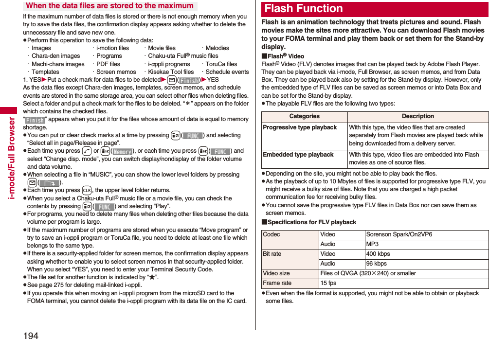 194i-mode/Full BrowserIf the maximum number of data files is stored or there is not enough memory when you try to save the data files, the confirmation display appears asking whether to delete the unnecessary file and save new one.pPerform this operation to save the following data:・Images ・i-motion files ・Movie files ・Melodies・Chara-den images ・Programs ・Chaku-uta Full® music files・Machi-chara images ・PDF files ・i-αppli programs ・ToruCa files・Templates ・Screen memos ・Kisekae Tool files ・Schedule events1. YESPut a check mark for data files to be deletedl()YESAs the data files except Chara-den images, templates, screen memos, and schedule events are stored in the same storage area, you can select other files when deleting files. Select a folder and put a check mark for the files to be deleted. “＊” appears on the folder which contains the checked files. “ ” appears when you put it for the files whose amount of data is equal to memory shortage.pYou can put or clear check marks at a time by pressing i( ) and selecting “Select all in page/Release in page”.pEach time you press d or i( ), or each time you press i( ) and select “Change disp. mode”, you can switch display/nondisplay of the folder volume and data volume.pWhen selecting a file in “MUSIC”, you can show the lower level folders by pressing l().pEach time you press r, the upper level folder returns.pWhen you select a Chaku-uta Full® music file or a movie file, you can check the contents by pressing i( ) and selecting “Play”.pFor programs, you need to delete many files when deleting other files because the data volume per program is large.pIf the maximum number of programs are stored when you execute “Move program” or try to save an i-αppli program or ToruCa file, you need to delete at least one file which belongs to the same type.pIf there is a security-applied folder for screen memos, the confirmation display appears asking whether to enable you to select screen memos in that security-applied folder. When you select “YES”, you need to enter your Terminal Security Code.pThe file set for another function is indicated by “★”.pSee page 275 for deleting mail-linked i-αppli.pIf you operate this when moving an i-αppli program from the microSD card to the FOMA terminal, you cannot delete the i-αppli program with its data file on the IC card.When the data files are stored to the maximumFlash is an animation technology that treats pictures and sound. Flash movies make the sites more attractive. You can download Flash movies to your FOMA terminal and play them back or set them for the Stand-by display.■Flash® VideoFlash® Video (FLV) denotes images that can be played back by Adobe Flash Player. They can be played back via i-mode, Full Browser, as screen memos, and from Data Box. They can be played back also by setting for the Stand-by display. However, only the embedded type of FLV files can be saved as screen memos or into Data Box and can be set for the Stand-by display.pThe playable FLV files are the following two types:pDepending on the site, you might not be able to play back the files.pAs the playback of up to 10 Mbytes of files is supported for progressive type FLV, you might receive a bulky size of files. Note that you are charged a high packet communication fee for receiving bulky files.pYou cannot save the progressive type FLV files in Data Box nor can save them as screen memos.■Specifications for FLV playbackpEven when the file format is supported, you might not be able to obtain or playback some files.Flash FunctionCategories DescriptionProgressive type playback With this type, the video files that are created separately from Flash movies are played back while being downloaded from a delivery server.Embedded type playback With this type, video files are embedded into Flash movies as one of source files.Codec Video Sorenson Spark/On2VP6Audio MP3Bit rate Video 400 kbpsAudio 96 kbpsVideo size Files of QVGA (320×240) or smallerFrame rate 15 fps