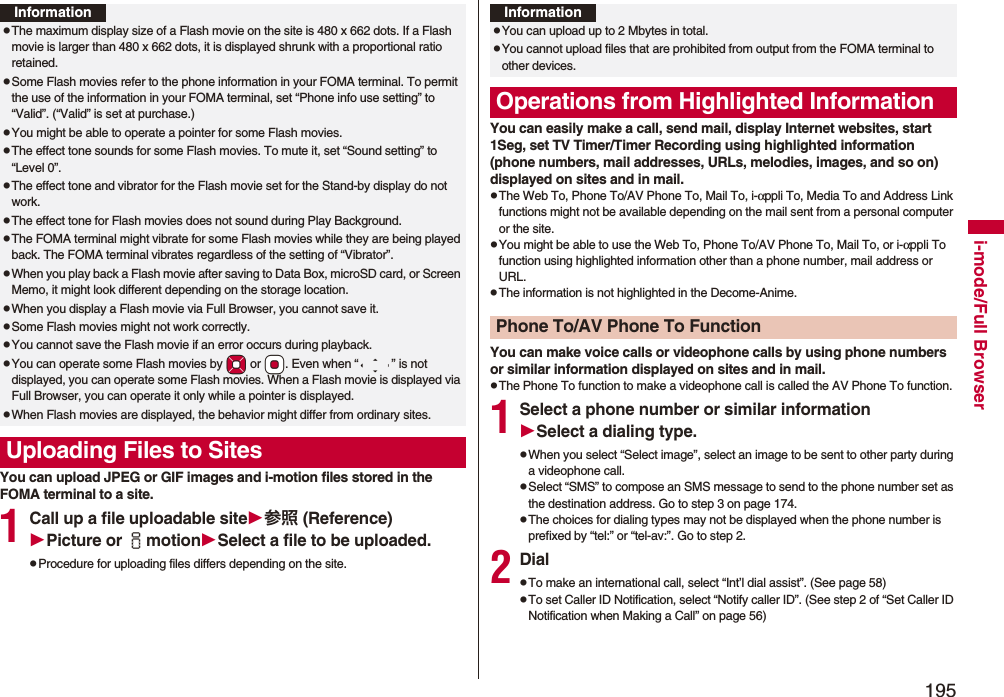 195i-mode/Full BrowserYou can upload JPEG or GIF images and i-motion files stored in the FOMA terminal to a site.1Call up a file uploadable site参照 (Reference)Picture or imotionSelect a file to be uploaded.pProcedure for uploading files differs depending on the site.InformationpThe maximum display size of a Flash movie on the site is 480 x 662 dots. If a Flash movie is larger than 480 x 662 dots, it is displayed shrunk with a proportional ratio retained.pSome Flash movies refer to the phone information in your FOMA terminal. To permit the use of the information in your FOMA terminal, set “Phone info use setting” to “Valid”. (“Valid” is set at purchase.)pYou might be able to operate a pointer for some Flash movies.pThe effect tone sounds for some Flash movies. To mute it, set “Sound setting” to “Level 0”.pThe effect tone and vibrator for the Flash movie set for the Stand-by display do not work.pThe effect tone for Flash movies does not sound during Play Background.pThe FOMA terminal might vibrate for some Flash movies while they are being played back. The FOMA terminal vibrates regardless of the setting of “Vibrator”.pWhen you play back a Flash movie after saving to Data Box, microSD card, or Screen Memo, it might look different depending on the storage location.pWhen you display a Flash movie via Full Browser, you cannot save it.pSome Flash movies might not work correctly.pYou cannot save the Flash movie if an error occurs during playback.pYou can operate some Flash movies by *Mo or *Oo. Even when “ ” is not displayed, you can operate some Flash movies. When a Flash movie is displayed via Full Browser, you can operate it only while a pointer is displayed.pWhen Flash movies are displayed, the behavior might differ from ordinary sites.Uploading Files to SitesYou can easily make a call, send mail, display Internet websites, start 1Seg, set TV Timer/Timer Recording using highlighted information (phone numbers, mail addresses, URLs, melodies, images, and so on) displayed on sites and in mail.pThe Web To, Phone To/AV Phone To, Mail To, i-αppli To, Media To and Address Link functions might not be available depending on the mail sent from a personal computer or the site.pYou might be able to use the Web To, Phone To/AV Phone To, Mail To, or i-αppli To function using highlighted information other than a phone number, mail address or URL.pThe information is not highlighted in the Decome-Anime.You can make voice calls or videophone calls by using phone numbers or similar information displayed on sites and in mail.pThe Phone To function to make a videophone call is called the AV Phone To function.1Select a phone number or similar informationSelect a dialing type.pWhen you select “Select image”, select an image to be sent to other party during a videophone call.pSelect “SMS” to compose an SMS message to send to the phone number set as the destination address. Go to step 3 on page 174.pThe choices for dialing types may not be displayed when the phone number is prefixed by “tel:” or “tel-av:”. Go to step 2.2DialpTo make an international call, select “Int’l dial assist”. (See page 58)pTo set Caller ID Notification, select “Notify caller ID”. (See step 2 of “Set Caller ID Notification when Making a Call” on page 56)InformationpYou can upload up to 2 Mbytes in total.pYou cannot upload files that are prohibited from output from the FOMA terminal to other devices.Operations from Highlighted InformationPhone To/AV Phone To Function