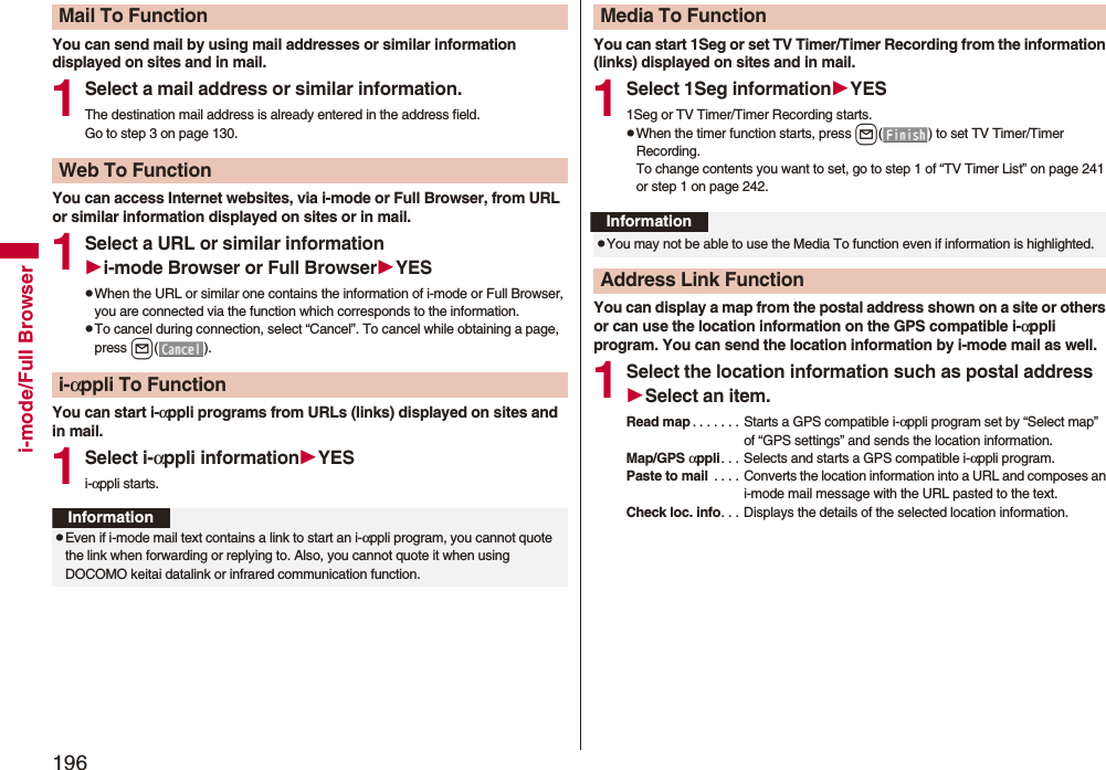 196i-mode/Full BrowserYou can send mail by using mail addresses or similar information displayed on sites and in mail.1Select a mail address or similar information.The destination mail address is already entered in the address field.Go to step 3 on page 130.You can access Internet websites, via i-mode or Full Browser, from URL or similar information displayed on sites or in mail.1Select a URL or similar informationi-mode Browser or Full BrowserYESpWhen the URL or similar one contains the information of i-mode or Full Browser, you are connected via the function which corresponds to the information.pTo cancel during connection, select “Cancel”. To cancel while obtaining a page, press l().You can start i-αppli programs from URLs (links) displayed on sites and in mail.1Select i-αppli informationYESi-αppli starts.Mail To FunctionWeb To Functioni-αppli To FunctionInformationpEven if i-mode mail text contains a link to start an i-αppli program, you cannot quote the link when forwarding or replying to. Also, you cannot quote it when using DOCOMO keitai datalink or infrared communication function.You can start 1Seg or set TV Timer/Timer Recording from the information (links) displayed on sites and in mail.1Select 1Seg informationYES1Seg or TV Timer/Timer Recording starts.pWhen the timer function starts, press l( ) to set TV Timer/Timer Recording.To change contents you want to set, go to step 1 of “TV Timer List” on page 241 or step 1 on page 242.You can display a map from the postal address shown on a site or others or can use the location information on the GPS compatible i-αppli program. You can send the location information by i-mode mail as well.1Select the location information such as postal addressSelect an item.Read map . . . . . . . Starts a GPS compatible i-αppli program set by “Select map” of “GPS settings” and sends the location information.Map/GPS αppli. . . Selects and starts a GPS compatible i-αppli program.Paste to mail  . . . .  Converts the location information into a URL and composes an i-mode mail message with the URL pasted to the text.Check loc. info. . . Displays the details of the selected location information.Media To FunctionInformationpYou may not be able to use the Media To function even if information is highlighted.Address Link Function