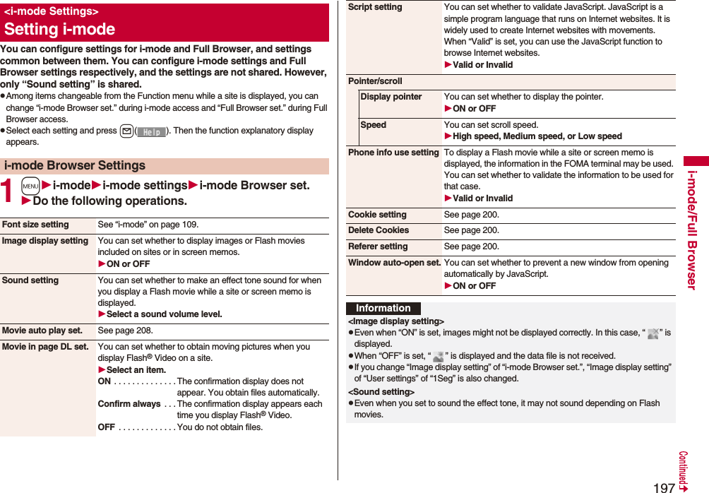 197i-mode/Full BrowserYou can configure settings for i-mode and Full Browser, and settings common between them. You can configure i-mode settings and Full Browser settings respectively, and the settings are not shared. However, only “Sound setting” is shared.pAmong items changeable from the Function menu while a site is displayed, you can change “i-mode Browser set.” during i-mode access and “Full Browser set.” during Full Browser access.pSelect each setting and press l( ). Then the function explanatory display appears.1mi-modei-mode settingsi-mode Browser set.Do the following operations.&lt;i-mode Settings&gt;Setting i-modei-mode Browser SettingsFont size setting See “i-mode” on page 109.Image display setting You can set whether to display images or Flash movies included on sites or in screen memos.ON or OFFSound setting You can set whether to make an effect tone sound for when you display a Flash movie while a site or screen memo is displayed.Select a sound volume level.Movie auto play set. See page 208.Movie in page DL set. You can set whether to obtain moving pictures when you display Flash® Video on a site.Select an item.ON . . . . . . . . . . . . . . The confirmation display does not appear. You obtain files automatically.Confirm always  . . . The confirmation display appears each time you display Flash® Video.OFF  . . . . . . . . . . . . .You do not obtain files.Script setting You can set whether to validate JavaScript. JavaScript is a simple program language that runs on Internet websites. It is widely used to create Internet websites with movements.When “Valid” is set, you can use the JavaScript function to browse Internet websites. Valid or InvalidPointer/scrollDisplay pointer You can set whether to display the pointer.ON or OFFSpeed You can set scroll speed.High speed, Medium speed, or Low speedPhone info use setting To display a Flash movie while a site or screen memo is displayed, the information in the FOMA terminal may be used. You can set whether to validate the information to be used for that case.Valid or InvalidCookie setting See page 200.Delete Cookies See page 200.Referer setting See page 200.Window auto-open set. You can set whether to prevent a new window from opening automatically by JavaScript.ON or OFFInformation&lt;Image display setting&gt;pEven when “ON” is set, images might not be displayed correctly. In this case, “ ” is displayed.pWhen “OFF” is set, “ ” is displayed and the data file is not received.pIf you change “Image display setting” of “i-mode Browser set.”, “Image display setting” of “User settings” of “1Seg” is also changed.&lt;Sound setting&gt;pEven when you set to sound the effect tone, it may not sound depending on Flash movies.