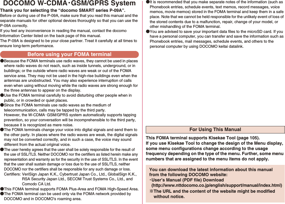 DOCOMO W-CDMA・GSM/GPRS SystemThank you for selecting the “docomo SMART series P-09A”.Before or during use of the P-09A, make sure that you read this manual and the separate manuals for other optional devices thoroughly so that you can use the P-09A correctly.If you feel any inconvenience in reading the manual, contact the docomo Information Center listed on the back page of this manual.The P-09A is designed to be your close partner. Treat it carefully at all times to ensure long-term performance.●Because the FOMA terminals use radio waves, they cannot be used in places where radio waves do not reach, such as inside tunnels, underground, or in buildings; or the outside where radio waves are weak or out of the FOMA service area. They may not be used in the high-rise buildings even when the antennas are unobstructed. You may also experience interruption of calls even when using without moving while the radio waves are strong enough for the three antennas to appear on the display.●Use the FOMA terminal carefully to avoid disturbing other people when in public, or in crowded or quiet places.●Since the FOMA terminals use radio waves as the medium of telecommunication, calls may be tapped by the third party. However, the W-CDMA・GSM/GPRS system automatically supports tapping prevention, so your conversation will be incomprehensible to the third party, because it is recognized as mere noise.●The FOMA terminals change your voice into digital signals and send them to the other party. In places where the radio waves are weak, the digital signals may not be converted correctly, and in such a case, the voice may sound different from the actual original voice.●The user hereby agrees that the user shall be solely responsible for the result of the use of SSL/TLS. Neither DOCOMO nor the certifiers as listed herein make any representation and warranty as for the security in the use of SSL/TLS. In the event that the user shall sustain damage or loss due to the use of SSL/TLS, neither DOCOMO nor the certifiers shall be responsible for any such damage or loss.Certifiers: VeriSign Japan K.K., Cybertrust Japan Co., Ltd., GlobalSign K.K.,RSA Security Japan Ltd., SECOM Trust Systems Co., Ltd., andComodo CA Ltd.●This FOMA terminal supports FOMA Plus-Area and FOMA High-Speed Area.●The FOMA terminal can be used only via the FOMA network provided by DOCOMO and in DOCOMO’s roaming area.●It is recommended that you make separate notes of the information (such as Phonebook entries, schedule events, text memos, record messages, voice memos, movie memos) stored in the FOMA terminal and keep them in a safe place. Note that we cannot be held responsible for the unlikely event of loss of the stored contents due to a malfunction, repair, change of your model, or other mishandling of the FOMA terminal.●You are advised to save your important data files to the microSD card. If you have a personal computer, you can transfer and save the information such as Phonebook entries, mail messages, schedule events, and others to the personal computer by using DOCOMO keitai datalink.Before using your FOMA terminalFor Using This ManualThis FOMA terminal supports Kisekae Tool (page 105). If you use Kisekae Tool to change the design of the Menu display, some menu configurations change according to the usage frequency depending on the type of the menu. Further, some menu numbers that are assigned to the menu items do not apply.You can download the latest information about this manual from the following DOCOMO website:・User’s Manual (PDF file) Download(http://www.nttdocomo.co.jp/english/support/manual/index.html)※The URL and the content of the website might be modified without notice.