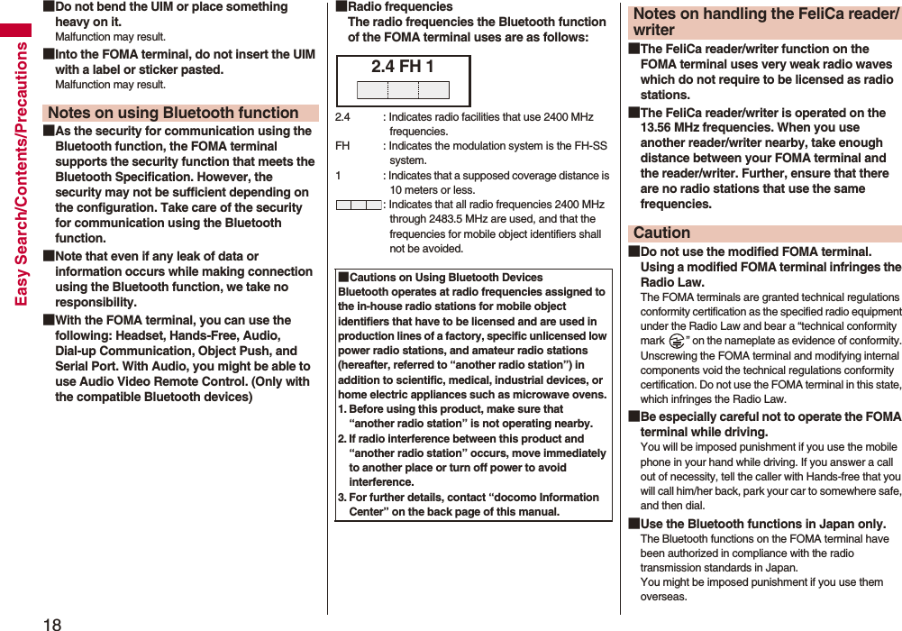 18Easy Search/Contents/Precautions■Do not bend the UIM or place something heavy on it.Malfunction may result.■Into the FOMA terminal, do not insert the UIM with a label or sticker pasted.Malfunction may result.■As the security for communication using the Bluetooth function, the FOMA terminal supports the security function that meets the Bluetooth Specification. However, the security may not be sufficient depending on the configuration. Take care of the security for communication using the Bluetooth function.■Note that even if any leak of data or information occurs while making connection using the Bluetooth function, we take no responsibility.■With the FOMA terminal, you can use the following: Headset, Hands-Free, Audio, Dial-up Communication, Object Push, and Serial Port. With Audio, you might be able to use Audio Video Remote Control. (Only with the compatible Bluetooth devices)Notes on using Bluetooth function■Radio frequenciesThe radio frequencies the Bluetooth function of the FOMA terminal uses are as follows:■Cautions on Using Bluetooth DevicesBluetooth operates at radio frequencies assigned to the in-house radio stations for mobile object identifiers that have to be licensed and are used in production lines of a factory, specific unlicensed low power radio stations, and amateur radio stations (hereafter, referred to “another radio station”) in addition to scientific, medical, industrial devices, or home electric appliances such as microwave ovens.1. Before using this product, make sure that “another radio station” is not operating nearby.2. If radio interference between this product and “another radio station” occurs, move immediately to another place or turn off power to avoid interference.3. For further details, contact “docomo Information Center” on the back page of this manual.2.4 FH 12.4 : Indicates radio facilities that use 2400 MHz frequencies.FH : Indicates the modulation system is the FH-SS system.1 : Indicates that a supposed coverage distance is 10 meters or less.: Indicates that all radio frequencies 2400 MHz through 2483.5 MHz are used, and that the frequencies for mobile object identifiers shall not be avoided.■The FeliCa reader/writer function on the FOMA terminal uses very weak radio waves which do not require to be licensed as radio stations.■The FeliCa reader/writer is operated on the 13.56 MHz frequencies. When you use another reader/writer nearby, take enough distance between your FOMA terminal and the reader/writer. Further, ensure that there are no radio stations that use the same frequencies.■Do not use the modified FOMA terminal. Using a modified FOMA terminal infringes the Radio Law.The FOMA terminals are granted technical regulations conformity certification as the specified radio equipment under the Radio Law and bear a “technical conformity mark  ” on the nameplate as evidence of conformity. Unscrewing the FOMA terminal and modifying internal components void the technical regulations conformity certification. Do not use the FOMA terminal in this state, which infringes the Radio Law.■Be especially careful not to operate the FOMA terminal while driving.You will be imposed punishment if you use the mobile phone in your hand while driving. If you answer a call out of necessity, tell the caller with Hands-free that you will call him/her back, park your car to somewhere safe, and then dial.■Use the Bluetooth functions in Japan only.The Bluetooth functions on the FOMA terminal have been authorized in compliance with the radio transmission standards in Japan.You might be imposed punishment if you use them overseas.Notes on handling the FeliCa reader/writerCaution