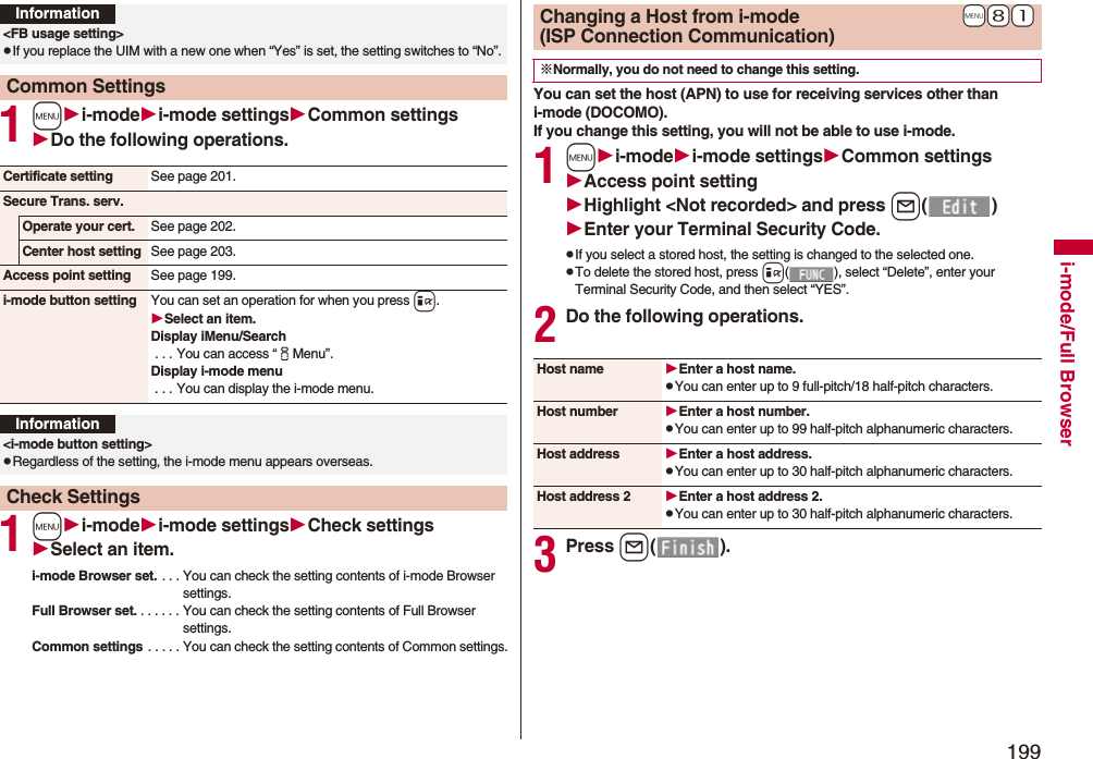 199i-mode/Full Browser1mi-modei-mode settingsCommon settingsDo the following operations.1mi-modei-mode settingsCheck settingsSelect an item.i-mode Browser set. . . . You can check the setting contents of i-mode Browser settings.Full Browser set. . . . . . . You can check the setting contents of Full Browser settings.Common settings . . . . . You can check the setting contents of Common settings.Information&lt;FB usage setting&gt;pIf you replace the UIM with a new one when “Yes” is set, the setting switches to “No”.Common SettingsCertificate setting See page 201.Secure Trans. serv.Operate your cert. See page 202.Center host setting See page 203.Access point setting See page 199.i-mode button setting You can set an operation for when you press i.Select an item.Display iMenu/Search . . . You can access “iMenu”.Display i-mode menu . . . You can display the i-mode menu.Information&lt;i-mode button setting&gt;pRegardless of the setting, the i-mode menu appears overseas.Check SettingsYou can set the host (APN) to use for receiving services other than i-mode (DOCOMO).If you change this setting, you will not be able to use i-mode.1mi-modei-mode settingsCommon settingsAccess point settingHighlight &lt;Not recorded&gt;and press l()Enter your Terminal Security Code.pIf you select a stored host, the setting is changed to the selected one.pTo delete the stored host, press i( ), select “Delete”, enter your Terminal Security Code, and then select “YES”.2Do the following operations.3Press l().+m+8+1Changing a Host from i-mode(ISP Connection Communication)※Normally, you do not need to change this setting.Host name Enter a host name.pYou can enter up to 9 full-pitch/18 half-pitch characters.Host number Enter a host number.pYou can enter up to 99 half-pitch alphanumeric characters.Host address Enter a host address.pYou can enter up to 30 half-pitch alphanumeric characters.Host address 2 Enter a host address 2.pYou can enter up to 30 half-pitch alphanumeric characters.