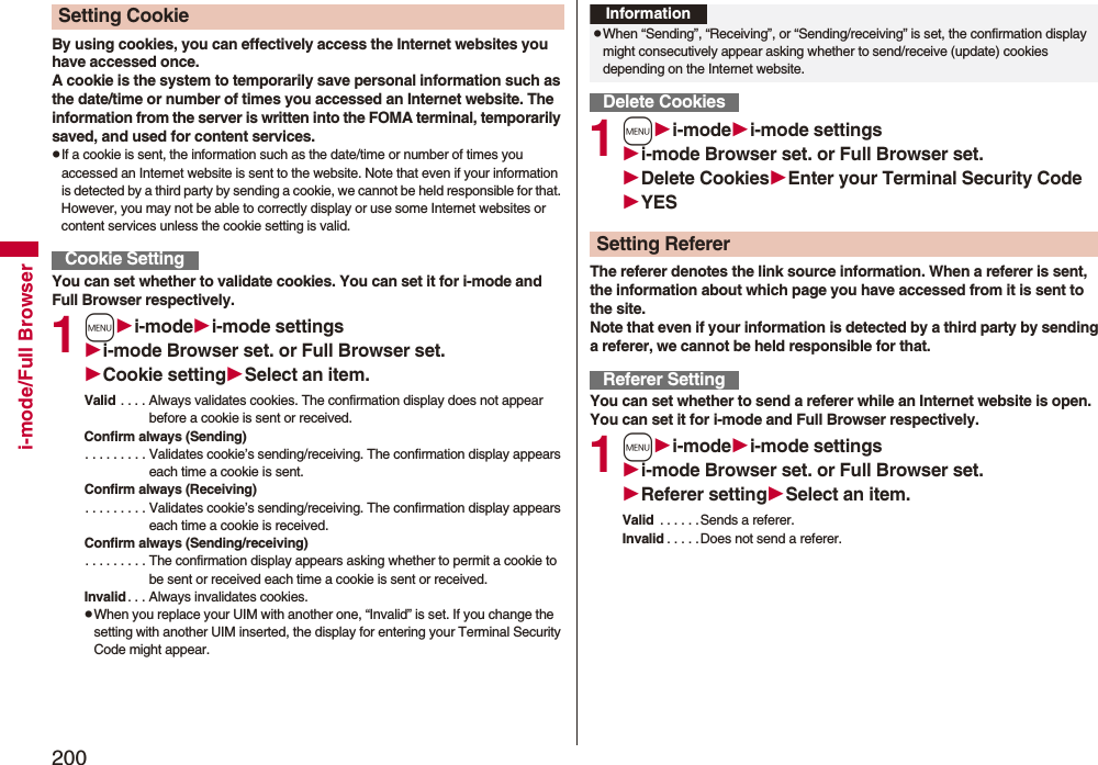 200i-mode/Full BrowserBy using cookies, you can effectively access the Internet websites you have accessed once.A cookie is the system to temporarily save personal information such as the date/time or number of times you accessed an Internet website. The information from the server is written into the FOMA terminal, temporarily saved, and used for content services.pIf a cookie is sent, the information such as the date/time or number of times you accessed an Internet website is sent to the website. Note that even if your information is detected by a third party by sending a cookie, we cannot be held responsible for that. However, you may not be able to correctly display or use some Internet websites or content services unless the cookie setting is valid.You can set whether to validate cookies. You can set it for i-mode and Full Browser respectively.1mi-modei-mode settingsi-mode Browser set. or Full Browser set.Cookie settingSelect an item.Valid . . . . Always validates cookies. The confirmation display does not appear before a cookie is sent or received.Confirm always (Sending). . . . . . . . . Validates cookie’s sending/receiving. The confirmation display appears each time a cookie is sent.Confirm always (Receiving). . . . . . . . . Validates cookie’s sending/receiving. The confirmation display appears each time a cookie is received.Confirm always (Sending/receiving). . . . . . . . . The confirmation display appears asking whether to permit a cookie to be sent or received each time a cookie is sent or received.Invalid . . . Always invalidates cookies.pWhen you replace your UIM with another one, “Invalid” is set. If you change the setting with another UIM inserted, the display for entering your Terminal Security Code might appear.Setting CookieCookie Setting1mi-modei-mode settingsi-mode Browser set. or Full Browser set.Delete CookiesEnter your Terminal Security CodeYESThe referer denotes the link source information. When a referer is sent, the information about which page you have accessed from it is sent to the site. Note that even if your information is detected by a third party by sending a referer, we cannot be held responsible for that.You can set whether to send a referer while an Internet website is open. You can set it for i-mode and Full Browser respectively.1mi-modei-mode settingsi-mode Browser set. or Full Browser set.Referer settingSelect an item.Valid  . . . . . .Sends a referer.Invalid . . . . .Does not send a referer.InformationpWhen “Sending”, “Receiving”, or “Sending/receiving” is set, the confirmation display might consecutively appear asking whether to send/receive (update) cookies depending on the Internet website.Delete CookiesSetting RefererReferer Setting