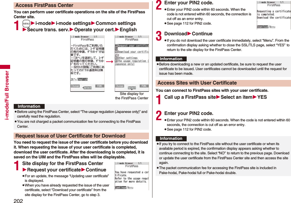 202i-mode/Full BrowserYou can perform user certificate operations on the site of the FirstPass Center site.1mi-modei-mode settingsCommon settingsSecure trans. serv.Operate your cert.EnglishYou need to request the issue of the user certificate before you download it. When requesting the issue of your user certificate is completed, download the user certificate. After the downloading is completed, it is saved on the UIM and the FirstPass sites will be displayable.1Site display for the FirstPass CenterRequest your certificateContinuepFor an update, the message “Updating user certificate” is displayed.pWhen you have already requested the issue of the user certificate, select “Download your certificate” from the site display for the FirstPass Center, go to step 3.Access FirstPass CenterSite display forthe FirstPass CenterInformationpBefore using the FirstPass Center, select “The usage regulation (Japanese only)” and carefully read the regulation.pYou are not charged a packet communication fee for connecting to the FirstPass Center.Request Issue of User Certificate for Download2Enter your PIN2 code.pEnter your PIN2 code within 60 seconds. When the code is not entered within 60 seconds, the connection is cut off as an error entry.pSee page 112 for PIN2 code.3DownloadContinuepIf you do not download the user certificate immediately, select “Menu”. From the confirmation display asking whether to close the SSL/TLS page, select “YES”to return to the site display for the FirstPass Center.You can connect to FirstPass sites with your user certificate.1Call up a FirstPass siteSelect an itemYES2Enter your PIN2 code.pEnter your PIN2 code within 60 seconds. When the code is not entered within 60 seconds, the connection is cut off as an error entry. pSee page 112 for PIN2 code.InformationpBefore downloading a new or an updated certificate, be sure to request the user certificate to be issued. User certificates cannot be downloaded until the request for issue has been made.Access Sites with User CertificateInformationpIf you try to connect to the FirstPass site without the user certificate or when its available period is expired, the confirmation display appears asking whether to continue connecting to the site. Select “NO”to return to the previous page. Download or update the user certificate from the FirstPass Center site and then access the site again.pThe packet communication fee for accessing the FirstPass site is included in Pake-hodai, Pake-hodai full or Pake-hodai double.