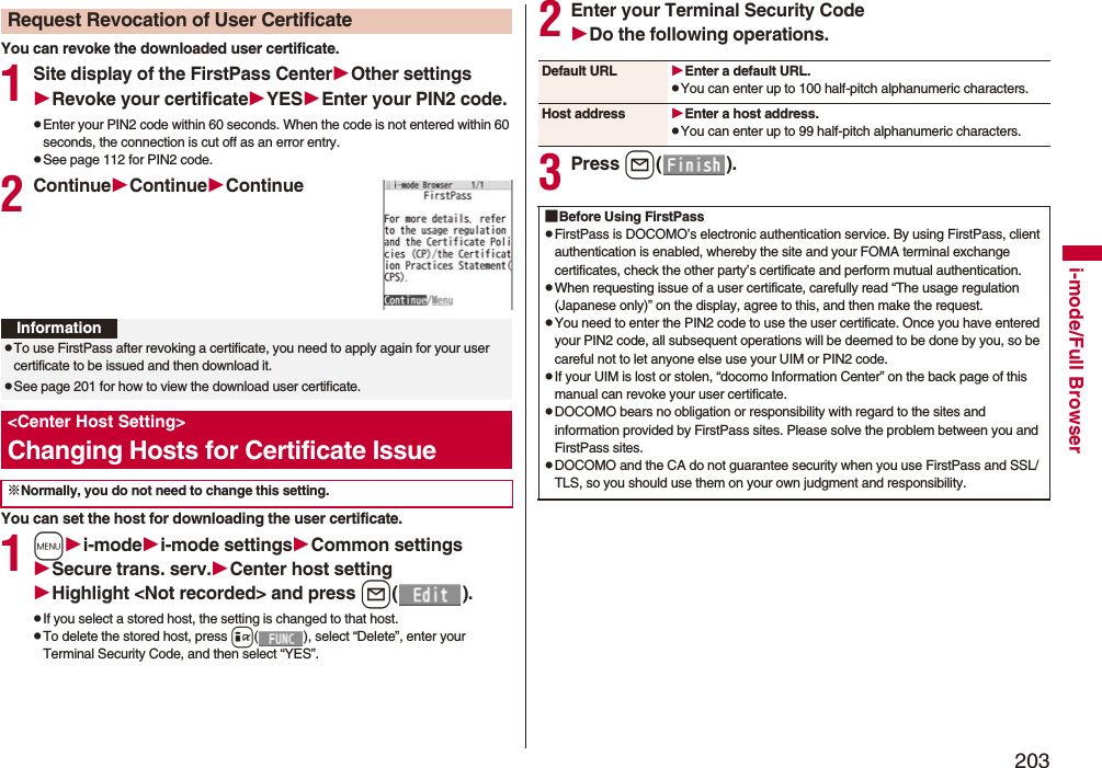 203i-mode/Full BrowserYou can revoke the downloaded user certificate.1Site display of the FirstPass CenterOther settingsRevoke your certificateYESEnter your PIN2 code.pEnter your PIN2 code within 60 seconds. When the code is not entered within 60 seconds, the connection is cut off as an error entry. pSee page 112 for PIN2 code.2ContinueContinueContinueYou can set the host for downloading the user certificate.1mi-modei-mode settingsCommon settingsSecure trans. serv.Center host settingHighlight &lt;Not recorded&gt; and press l().pIf you select a stored host, the setting is changed to that host.pTo delete the stored host, press i( ), select “Delete”, enter your Terminal Security Code, and then select “YES”.Request Revocation of User CertificateInformationpTo use FirstPass after revoking a certificate, you need to apply again for your user certificate to be issued and then download it.pSee page 201 for how to view the download user certificate. &lt;Center Host Setting&gt;Changing Hosts for Certificate Issue※Normally, you do not need to change this setting.2Enter your Terminal Security CodeDo the following operations.3Press l().Default URL Enter a default URL.pYou can enter up to 100 half-pitch alphanumeric characters.Host address Enter a host address.pYou can enter up to 99 half-pitch alphanumeric characters.■Before Using FirstPasspFirstPass is DOCOMO’s electronic authentication service. By using FirstPass, client authentication is enabled, whereby the site and your FOMA terminal exchange certificates, check the other party’s certificate and perform mutual authentication.pWhen requesting issue of a user certificate, carefully read “The usage regulation (Japanese only)” on the display, agree to this, and then make the request.pYou need to enter the PIN2 code to use the user certificate. Once you have entered your PIN2 code, all subsequent operations will be deemed to be done by you, so be careful not to let anyone else use your UIM or PIN2 code.pIf your UIM is lost or stolen, “docomo Information Center” on the back page of this manual can revoke your user certificate.pDOCOMO bears no obligation or responsibility with regard to the sites and information provided by FirstPass sites. Please solve the problem between you and FirstPass sites.pDOCOMO and the CA do not guarantee security when you use FirstPass and SSL/TLS, so you should use them on your own judgment and responsibility.