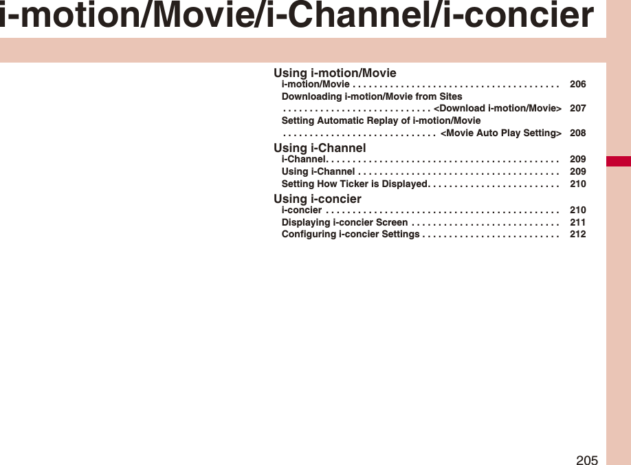 205i-motion/Movie/i-Channel/i-concierUsing i-motion/Moviei-motion/Movie . . . . . . . . . . . . . . . . . . . . . . . . . . . . . . . . . . . . . . .  206Downloading i-motion/Movie from Sites. . . . . . . . . . . . . . . . . . . . . . . . . . . . &lt;Download i-motion/Movie&gt; 207Setting Automatic Replay of i-motion/Movie. . . . . . . . . . . . . . . . . . . . . . . . . . . . .  &lt;Movie Auto Play Setting&gt; 208Using i-Channeli-Channel. . . . . . . . . . . . . . . . . . . . . . . . . . . . . . . . . . . . . . . . . . . .  209Using i-Channel . . . . . . . . . . . . . . . . . . . . . . . . . . . . . . . . . . . . . .  209Setting How Ticker is Displayed. . . . . . . . . . . . . . . . . . . . . . . . .  210Using i-concieri-concier  . . . . . . . . . . . . . . . . . . . . . . . . . . . . . . . . . . . . . . . . . . . .  210Displaying i-concier Screen  . . . . . . . . . . . . . . . . . . . . . . . . . . . .  211Configuring i-concier Settings . . . . . . . . . . . . . . . . . . . . . . . . . .  212