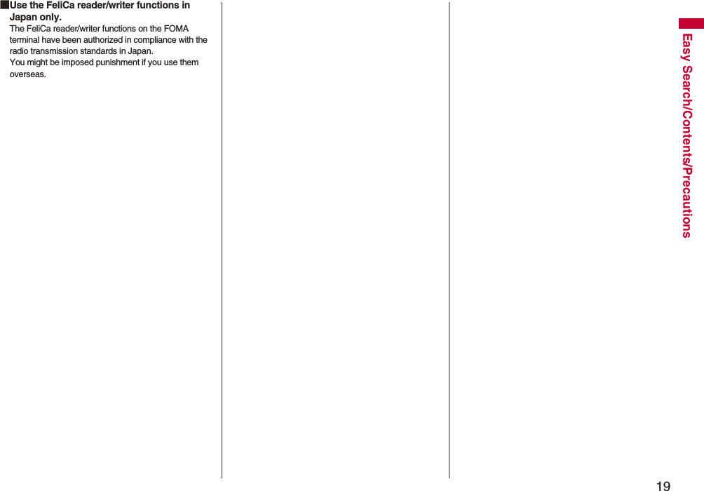 19Easy Search/Contents/Precautions■Use the FeliCa reader/writer functions in Japan only.The FeliCa reader/writer functions on the FOMA terminal have been authorized in compliance with the radio transmission standards in Japan.You might be imposed punishment if you use them overseas.